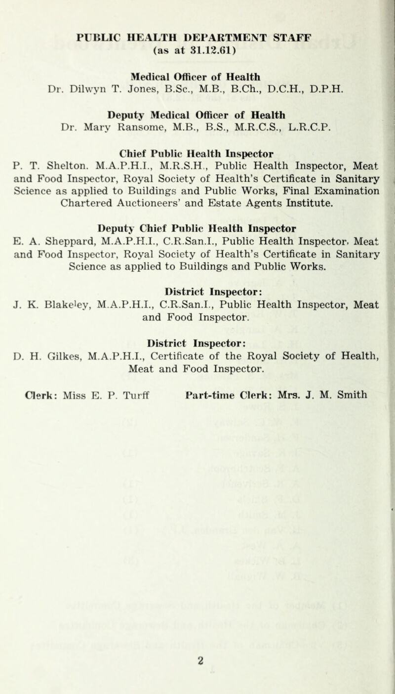 PUBLIC HEALTH DEPARTMENT STAFF (as at 31.12.61) Medical Officer of Health Dr. Dilwyn T. Jones, B.Sc., M.B., B.Ch., D.C.H., D.P.H. Deputy Medical Officer of Health Dr. Mary Ransome, M.B., B.S., M.R.C.S., L.R.C.P. Chief Public Health Inspector P. T. Shelton. M.A.P.H.I., M.R.S.H., Public Health Inspector, Meat and Food Inspector, Royal Society of Health’s Certificate in Sanitary Science as applied to Buildings and Public Works, Final Examination Chartered Auctioneers’ and Estate Agents Institute. Deputy Chief Public Health Inspector E. A. Sheppard, M.A.P.H.I., C.R.San.I., Public Health Inspector, Meat and Food Inspector, Royal Society of Health’s Certificate in Sanitary Science as applied to Buildings and Public Works. District Inspector: J. K. Blakeley, M.A.P.H.I., C.R.San.I., Public Health Inspector, Meat and Food Inspector. District Inspector: D. H. Gilkes, M.A.P.H.I., Certificate of the Royal Society of Health, Meat and Food Inspector. Clerk: Miss E. P. Turff Part-time Clerk: Mrs. J. M. Smith