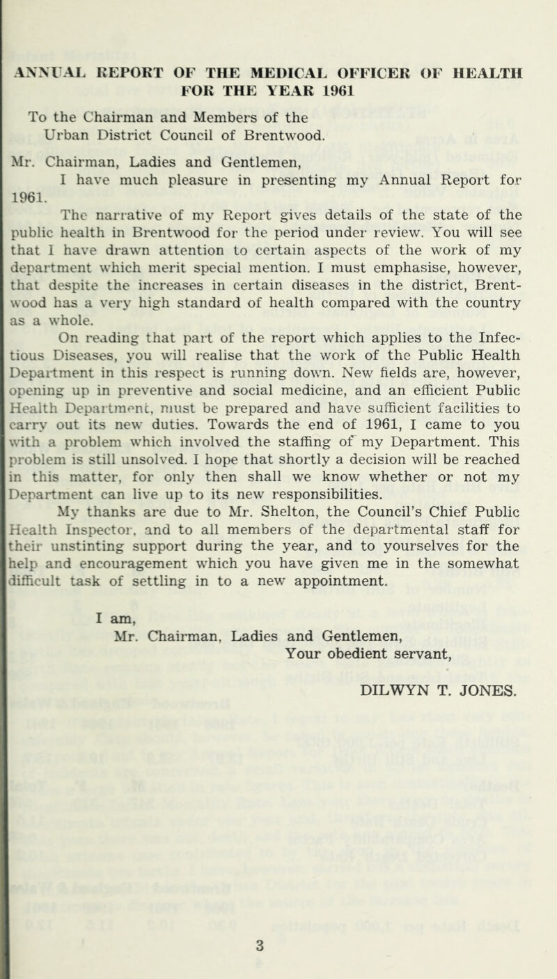 ANNUAL REPORT OF THE MEDICAL OFFICER OF HEALTH FOR THE YEAR 1961 To the Chairman and Members of the Urban District Council of Brentwood. Mr. Chairman, Ladies and Gentlemen, I have much pleasure in presenting my Annual Report for 1961. The narrative of my Report gives details of the state of the public health in Brentwood for the period under review. You will see that I have drawn attention to certain aspects of the work of my department which merit special mention. I must emphasise, however, that despite the increases in certain diseases in the district, Brent- wood has a very high standard of health compared with the country as a whole. On reading that part of the report which applies to the Infec- tious Diseases, you will realise that the work of the Public Health Department in this respect is running down. New fields are, however, opening up in preventive and social medicine, and an efficient Public Health Department, must be prepared and have sufficient facilities to carry out its new duties. Towards the end of 1961, I came to you with a problem which involved the staffing of my Department. This problem is still unsolved. I hope that shortly a decision will be reached in this matter, for only then shall we know whether or not my Department can live up to its new responsibilities. My thanks are due to Mr. Shelton, the Council’s Chief Public Health Inspector, and to all members of the departmental staff for their unstinting support during the year, and to yourselves for the help and encouragement which you have given me in the somewhat difficult task of settling in to a new appointment. I am, Mr. Chairman, Ladies and Gentlemen, Your obedient servant, DILWYN T. JONES.