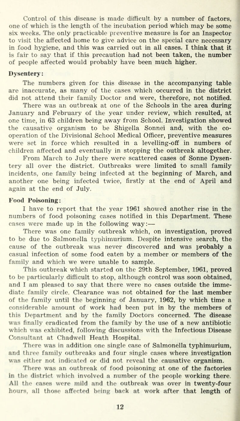 Control of this disease is made difficult by a number of factors, one of which is the length of the incubation period which may be some six weeks. The only practicable preventive measure is for an Inspector to visit the affected home to give advice on the special care necessary in food hygiene, and this was carried out in all cases. I think that it is fair to say that if this precaution had not been taken, the number of people affected would probably have been much higher. Dysentery: The numbers given for this disease in the accompanying table are inaccurate, as many of the cases which occurred in the district did not attend their family Doctor and were, therefore, not notified. There was an outbreak at one of the Schools in the area during January and February of the year under review, which resulted, at one time, in 63 children being away from School. Investigation showed the causative organism to be Shigella Sonnei and, with the co- operation of the Divisional School Medical Officer, preventive measures were set in force which resulted in a levelling-off in numbers of children affected and eventually in stopping the outbreak altogether. From March to July there were scattered cases of Sonne Dysen- tery all over the district. Outbreaks were limited to small family incidents, one family being infected at the beginning of March, and another one being infected twice, firstly at the end of April and again at the end of July. Food Poisoning: I have to report that the year 1961 showed another rise in the numbers of food poisoning cases notified in this Department. These cases were made up in the following way:— There was one family outbreak which, on investigation, proved to be due to Salmonella typhimurium. Despite intensive search, the cause of the outbreak was never discovered and was probably a casual infection of some food eaten by a member or members of the family and which we were unable to sample. This outbreak which started on the 29th September, 1961, proved to be particularly difficult to stop, although control was soon obtained, and I am pleased to say that there were no cases outside the imme- diate family circle. Clearance was not obtained for the last member of the family until the beginning of January, 1962, by which time a considerable amount of work had been put in by the members of this Department and by the family Doctors concerned. The disease was finally eradicated from the family by the use of a new antibiotic which was exhibited, following discussions with the Infectious Disease Consultant at Chadwell Heath Hospital. There was in addition one single case of Salmonella typhimurium, and three family outbreaks and four single cases where investigation was either not indicated or did not reveal the causative organism. There was an outbreak of food poisoning at one of the factories in the district which involved a number of the people working there. All the cases were mild and the outbreak was over in twenty-four hours, all those affected being back at work after that length of