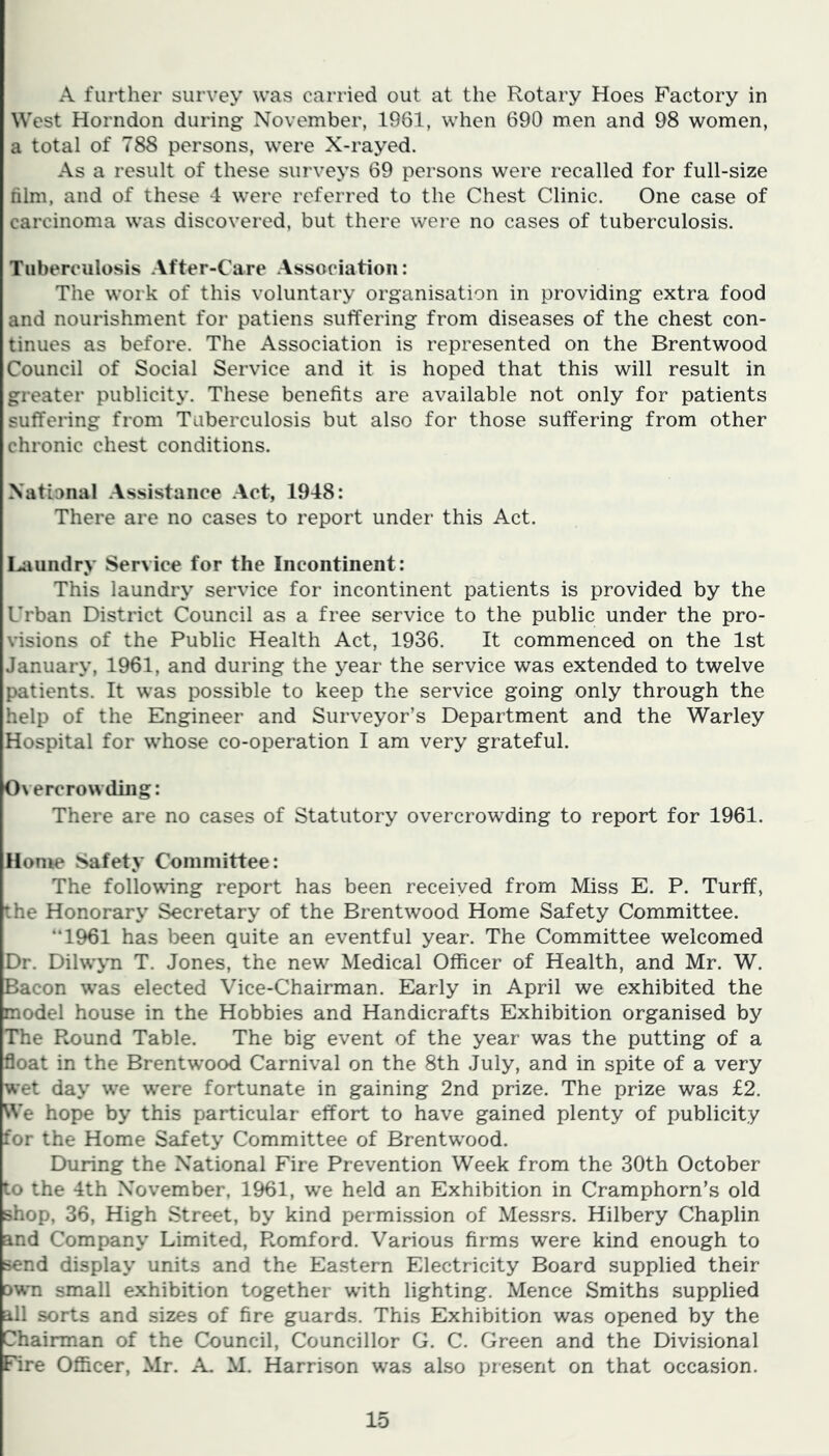 A further survey was carried out at the Rotary Hoes Factory in West Horn don during November, 1961, when 690 men and 98 women, a total of 788 persons, were X-rayed. As a result of these surveys 69 persons were recalled for full-size film, and of these 4 were referred to the Chest Clinic. One case of carcinoma was discovered, but there were no cases of tuberculosis. Tuberculosis After-Care Association: The work of this voluntary organisation in providing extra food and nourishment for patiens suffering from diseases of the chest con- tinues as before. The Association is represented on the Brentwood Council of Social Service and it is hoped that this will result in greater publicity. These benefits are available not only for patients suffering from Tuberculosis but also for those suffering from other chronic chest conditions. National Assistance Act, 1948: There are no cases to report under this Act. La undry Service for the Incontinent: This laundry service for incontinent patients is provided by the Urban District Council as a free service to the public under the pro- visions of the Public Health Act, 1936. It commenced on the 1st January, 1961, and during the year the service was extended to twelve patients. It was possible to keep the service going only through the help of the Engineer and Surveyor’s Department and the Warley Hospital for whose co-operation I am very grateful. Overcrowding: There are no cases of Statutory overcrowding to report for 1961. Home Safety Committee: The following report has been received from Miss E. P. Turff, the Honorary Secretary of the Brentwood Home Safety Committee. “1961 has been quite an eventful year. The Committee welcomed Dr. Dilwyn T. Jones, the new Medical Officer of Health, and Mr. W. Bacon was elected Vice-Chairman. Early in April we exhibited the model house in the Hobbies and Handicrafts Exhibition organised by The Round Table. The big event of the year was the putting of a float in the Brentwood Carnival on the 8th July, and in spite of a very wet day we were fortunate in gaining 2nd prize. The prize was £2. We hope by this particular effort to have gained plenty of publicity for the Home Safety Committee of Brentwood. During the National Fire Prevention Week from the 30th October to the 4th November, 1961, we held an Exhibition in Cramphorn’s old shop, 36, High Street, by kind permission of Messrs. Hilbery Chaplin and Company Limited, Romford. Various firms were kind enough to send display units and the Eastern Electricity Board supplied their own small exhibition together with lighting. Mence Smiths supplied all sorts and sizes of fire guards. This Exhibition was opened by the Chairman of the Council, Councillor G. C. Green and the Divisional Fire Officer, Mr. A. M. Harrison was also present on that occasion.