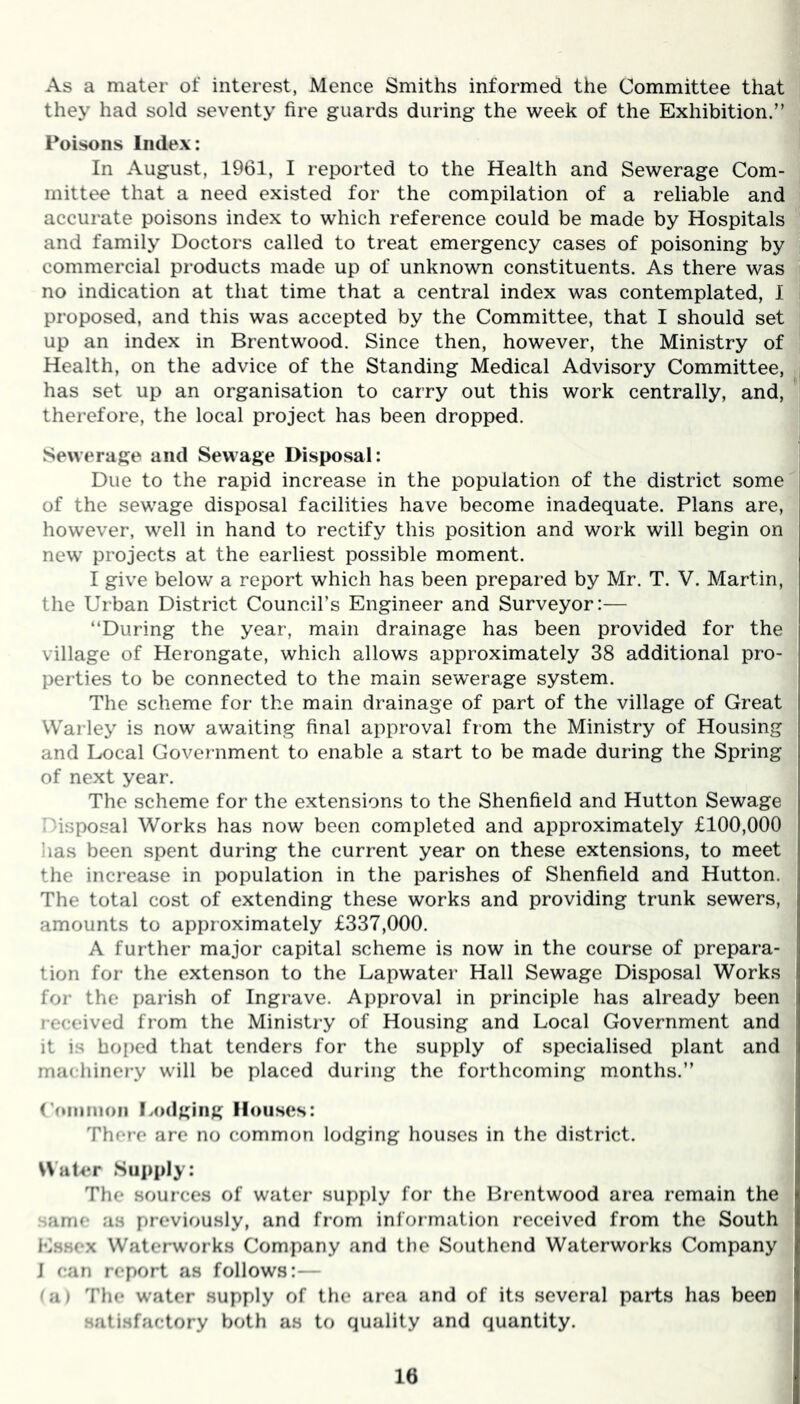 As a mater of interest, Mence Smiths informed the Committee that they had sold seventy fire guards during the week of the Exhibition.” Poisons Index: In August, 1961, I reported to the Health and Sewerage Com- mittee that a need existed for the compilation of a reliable and accurate poisons index to which reference could be made by Hospitals and family Doctors called to treat emergency cases of poisoning by commercial products made up of unknown constituents. As there was no indication at that time that a central index was contemplated, I proposed, and this was accepted by the Committee, that I should set up an index in Brentwood. Since then, however, the Ministry of Health, on the advice of the Standing Medical Advisory Committee, has set up an organisation to carry out this work centrally, and, therefore, the local project has been dropped. Sewerage and Sewage Disposal: Due to the rapid increase in the population of the district some of the sewage disposal facilities have become inadequate. Plans are, however, well in hand to rectify this position and work will begin on new projects at the earliest possible moment. I give below a report which has been prepared by Mr. T. V. Martin, the Urban District Council’s Engineer and Surveyor:— ‘‘During the year, main drainage has been provided for the village of Herongate, which allows approximately 38 additional pro- perties to be connected to the main sewerage system. The scheme for the main drainage of part of the village of Great Warley is now awaiting final approval from the Ministry of Housing and Local Government to enable a start to be made during the Spring of next year. The scheme for the extensions to the Shenfield and Hutton Sewage Disposal Works has now been completed and approximately £100,000 has been spent during the current year on these extensions, to meet the increase in population in the parishes of Shenfield and Hutton. The total cost of extending these works and providing trunk sewers, amounts to approximately £337,000. A further major capital scheme is now in the course of prepara- tion for the extenson to the Lapwater Hall Sewage Disposal Works for the parish of Ingrave. Approval in principle has already been received from the Ministry of Housing and Local Government and ! it is hoped that tenders for the supply of specialised plant and j machinery will be placed during the forthcoming months.” Common Lodging Houses: There are no common lodging houses in the district. Water Supply: The sources of water supply for the Brentwood area remain the same as previously, and from information received from the South Essex Waterworks Company and the Southend Waterworks Company J can report as follows:— (a) The water supply of the area and of its several parts has been satisfactory both as to quality and quantity.