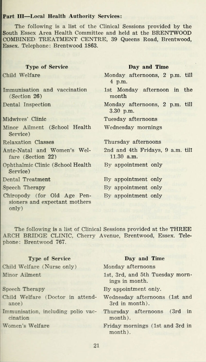 Part III—Local Health Authority Services: The following is a list of the Clinical Sessions provided by the South Essex Area Health Committee and held at the BRENTWOOD COMBINED TREATMENT CENTRE, 39 Queens Road, Brentwood, Essex. Telephone: Brentwood 1863. Type of Service Child Welfare Immunisation and vaccination (Section 26) Dental Inspection Midwives’ Clinic Minor Ailment (School Health Service) Relaxation Classes Ante-Natal and Women’s Wel- fare (Section 22) Ophthalmic Clinic (School Health Service) Dental Treatment Speech Therapy Chiropody (for Old Age Pen- sioners and expectant mothers only) Day and Time Monday afternoons, 2 p.m. till 4 p.m. 1st Monday afternoon in the month Monday afternoons, 2 p.m. till 3.30 p.m. Tuesday afternoons Wednesday mornings Thursday afternoons 2nd and 4th Fridays, 9 a.m. till 11.30 a.m. By appointment only By appointment only By appointment only By appointment only The following is a list of Clinical Sessions provided at the THREE ARCH BRIDGE CLINIC, Cherry Avenue, Brentwood, Essex. Tele- phone: Brentwood 767. Type of Service Child Welfare (Nurse only) Minor Ailment Speech Therapy Child Welfare (Doctor in attend- ance) Immunisation, including polio vac- cination Women’s Welfare Day and Time Monday afternoons 1st, 3rd, and 5th Tuesday morn- ings in month. By appointment only. Wednesday afternoons (1st and 3rd in month). Thursday afternoons (3rd in month). Friday mornings (1st and 3rd in month).