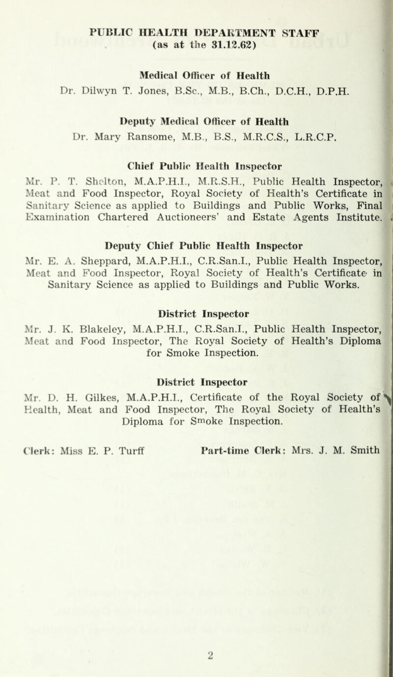 PUBLIC HEALTH OEPAKTMENT STAFF (as at the 31.12.62) Medical Olticer of Health Dr. Dilwyn T. Jones, B.Sc., M.B., B.Ch., D.C.H., D.P.H. Deputy Medical Officer of Health Dr. Mary Ransome, M.B., B.S., M.R.C.S., L.R.C.P. Chief Public Health Inspector Mr. P. T. Shelton, M.A.P.H.I., M.R.S.H., Public Health Inspector, . Meat and Food Inspector, Royal Society of Health’s Certificate in i Sanitary Science as applied to Buildings and Public Works, Final | Examination Chartered Auctioneers’ and Estate Agents Institute. . Deputy Chief Ihiblic Health Inspector Mr. E. A. Sheppard, M.A.P.H.I., C.R.San.I., Public Health Inspector, Meat and Food Inspector, Royal Society of Health’s Certificate in Sanitary Science as applied to Buildings and Public Works. District Inspector Mr. J. K. Blakeley, M.A.P.H.I., C.R.San.I., Public Health Inspector, Meat and Food Inspector, The Royal Society of Health’s Diploma for Smoke Inspection. District Inspector Mr. D. H. Gilkes, M.A.P.H.I., Certificate of the Royal Society of^ Health, Meat and Food Inspector, The Royal Society of Health’s Diploma for S^oke Inspection. derk: Miss E. P. Turff Part-time Clerk: Mrs. J. M. Smith