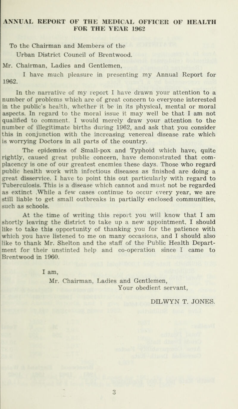 ANNUAL KEPOKT OF THE MEDICAL OFFICER OF HEALTH FOR THE YEAR 1962 To the Chairman and Members of the Urban District Council of Brentwood. Mr. Chairman, Ladies and Gentlemen, I have much pleasure in presenting my Annual Report for 1962. In the narrative of my report I have drawn your attention to a number of problems which are of great concern to everyone interested in the public’s health, whether it be in its physical, mental or moral aspects. In regard to the moral issue it may well be that I am not qualified to comment. I would merely draw' your attention to the number of illegitimate births during 1962, and ask that you consider this in conjunction with the increasing venereal disease rate which is w'orrying Doctors in all parts of the country. The epidemics of Small-pox and Typhoid which have-, quite [ rightly, caused great public concern, have demonstrated that com- placency is one of our greatest enemies these days. Those who regard I public health w'ork wdth infectious diseases as finished are doing a great disservice. I have to point this out particularly with regard to Tuberculosis. This is a disease which cannot and must not be regarded as extinct .WTiile a few* cases continue to occur every year, we are still liable to get small outbreaks in partially enclosed communities, such as schools. At the time of writing this report you will know that I am shortly lea\ing the district to take up a new appointment. I should like to take this opportunity of thanking you for the patience with which you have listened to me on many occasions, and I should also like to thank Mr. Shelton and the staff of the Public Health Depart- ment for their unstinted help and co-operation since I came to BrentW’ood in 1960. I am, Mr. Chairman, Ladies and Gentlemen, Your obedient servant, DILWYN T. JONES.