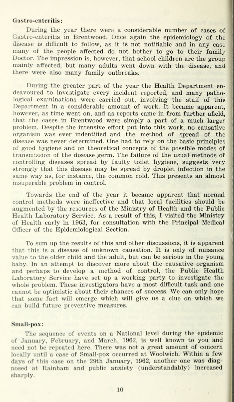 (Jastro-enteritis: During the year there were a considerable number of cases of Gastro-enteritis in Brentwood. Once again the epidemiology of the disease is difficult to follow, as it is not notifiable and in any case many of the people affected do not bother to go to their family Doctor. The impression is, however, that school children are the group mainly affected, but many adults went down with the disease, and there were also many family outbreaks. During the greater part of the year the Health Department en- deavoured to investigate every incident reported, and many patho- logical examinations were carried out, involving the staff of this Department in a considerable amount of work. It became apparent, however, as time went on, and as reports came in from further afield, that the cases in Brentwood were simply a part of a much larger problem. Despite the intensive effort put into this work, no causative organism was ever indentified and the method of spread of the disease was never determined. One had to rely on the basic principles of good hygiene and on theoretical concepts of the possible modes of transmission of the disease germ. The failure of the usual methods of controlling diseases spread by faulty toilet hygiene, suggests very ] strongly that this disease may be spread by droplet infection in the ' same way as, for instance, the common cold. This presents an almost insuperable problem in control. Towards the end of the year it became apparent that normal control methods were ineffective and that local facilities should be augmented by the resources of the Ministry of Health and the Public Health I..aboratory Service. As a result of this, I visited the Ministry of Health early in 1963, for consultation with the Principal Medical Officer of the Epidemiological Section. . To sum up the results of this and other discussions, it is apparent that this is a disease of unknown causation. It is only of nuisance value to the older child and the adult, but can be serious in the young baby. In an attempt to discover more about the causative organism and perhaps to develop a method of control, the Public Health Laboratory Service have set up a working party to investigate the whole problem. These investigators have a most difficult task and one cannot be optimistic about their chances of success. We can only hope / that some fact will emerge which will give us a clue on which we can build future preventive measures. Snmll-|M>x: The .sequence of events on a National level during the epidemic of .January, PVbruary, and March, H)62, is well known to you and need not be repeate d here. There was not a great amount of concern locally until a ca.se of Small-i)ox occurred at Woolwich. Within a few day.s of this case on the 29th .January, 1962, another one was diag- noHCfl at Painham and public anxiety (understandably) incrca.sed j sharply. j