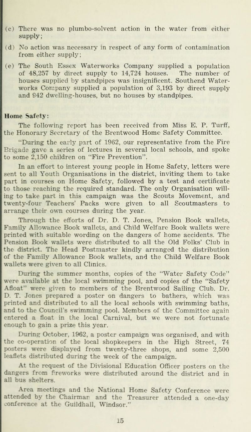 (c) There was no pliimbo-solvent action in the water from either supply; (d) No action was necessary in respect of any form of contamination from either supply: (e) The South Essex Waterworks Company supplied a population of 48,257 by direct supply to 14,724 houses. The number of houses supplied by standpipes was insignificent. Southend Water- works Company supplied a population of 3,193 by direct supply and 942 dwelling-houses, but no houses by standpipes. Home Safety: The following report has been received from Miss E. P. Turff, the Honorary Secretary of the Brentwood Home Safety Committee. “During the early part of 1962, our representative from the Fire Brigade gave a series of lectures in several local schools, and spoke to some 2,150 children on “Fire Prevention”. In an effort to interest young people in Home Safety, letters were sent to all Youth Organisations in the district, inviting them to take part in courses on Home Safety, followed by a test and certificate to those reaching the required standard. The only Organisation will- ing to take part in this campaign was the Scouts Movement, and twenty-four Teachers’ Packs were given to all Scoutmasters to arrange their own courses during the year. Through the efforts of Dr. D. T. Jones, Pension Book wallets, Family Allowance Book wallets, and Child Welfare Book wallets were printed with suitable wording on the dangers of home accidents. The Pension Book wallets were distributed to all the Old Folks’ Club in the district. The Head Postmaster kindly arranged the distribution of the Family Allowance Book wallets, and the Child Welfare Book wallets were given to all Clinics. During the summer months, copies of the “Water Safety Code” were available at the local swimming pool, and copies of the “Safety Afloat” w'ere given to members of the Brentwood Sailing Club. Dr. D. T. Jones prepared a poster on dangers to bathers, which was printed and distributed to all the local schools with swimming baths, and to the Council’s swimming pool. Members of the Committee again entered a float in the local Carnival, but we were not fortunate enough to gain a prize this year. During October, 1962, a poster campaign was organised, and with the co-operation of the local shopkeepers in the High Street, 74 posters w'ere displayed from twenty-three shops, and some 2,500 leaflets distributed during the week of the campaign. At the request of the Divisional Education Officer posters on the dangers from flrew’orks were distributed around the district and in all bus shelters. Area meetings and the National Home Safety Conference were attended by the Chairman and the Treasurer attended a one-day conference at the Guildhall, Windsor.”