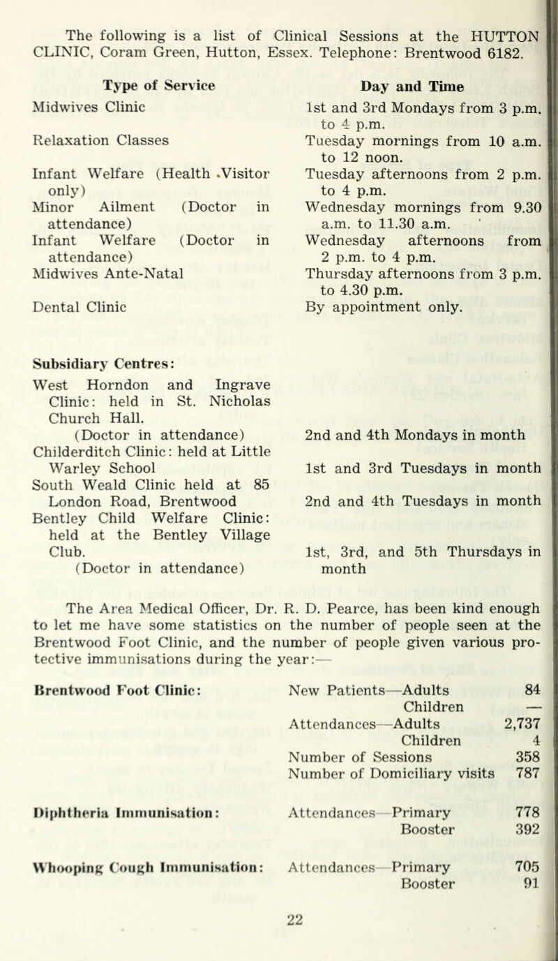 The following is a list of Clinical Sessions at the HUTTON CLINIC, Coram Green, Hutton, Essex. Telephone: Brentwood 6182. Type of Service Midwives Clinic Relaxation Classes Infant Welfare (Health .Visitor only) Minor Ailment (Doctor in attendance) Infant Welfare (Doctor in attendance) Midwives Ante-Natal Dental Clinic Day and Time 1st and 3rd Mondays from 3 p.m. to 4. p.m. Tuesday mornings from 10 a.m. to 12 noon. Tuesday afternoons from 2 p.m. to 4 p.m. Wednesday mornings from 9.30 a.m. to 11.30 a.m. Wednesday afternoons from 2 p.m. to 4 p.m. Thursday afternoons from 3 p.m. to 4.30 p.m. By appointment only. Subsidiary Centres: West Horndon and Ingrave Clinic: held in St. Nicholas Church Hall. (Doctor in attendance) Childerditch Clinic: held at Little Warley School South Weald Clinic held at 85 London Road, Brentwood Bentley Child Welfare Clinic: held at the Bentley Village Club. (Doctor in attendance) 2nd and 4th Mondays in month 1st and 3rd Tuesdays in month 2nd and 4th Tuesdays in month l.st, 3rd, and 5th Thursdays in month The Area Medical Officer, Dr. R. D. Pearce, has been kind enough to let me have some statistics on the number of people seen at the Brentwood Foot Clinic, and the number of people given various pro- tective immunisations during the year:— Brentwood Foot Clinic: New Patients—Adults 84 Children — Attendances—Adults 2,737 Children 4 Number of Sessions 358 Number of Domiciliary visits 787 Diphtheria Inimunisutioii: Attendances Primary 778 Booster 392 Whimping ('oiigh Immunisation: Attendances Primary 705 Booster 91