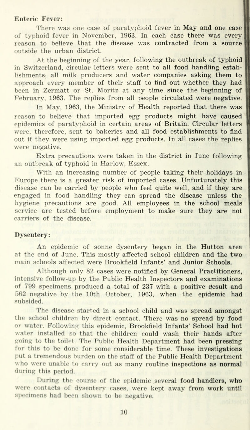 Enterio Fever: Ij There was one case of paratyphoid fever in May and one case If of typhoid fever in November, 1963. In each case there was every if reason to believe that the disease was contracted from a source It outside the urban district. At the beginning of the year, following the outbreak of typhoid in Switzerland, circular letters were sent to all food handling estab- lishments, all milk producers and water companies asking them to approach every member of their staff to find out whether they had been in Zermatt or St. Moritz at any time since the beginning of February, 1963. The replies from all people circulated were negative. In May, 1963, the Ministry of Health reported that there was ' reason to believe that imported egg products might have caused' epidemics of paratyphoid in certain areas of Britain. Circular letters were, therefore, sent to bakeries and all food establishments to find out if they were using imported egg products. In all cases the replies were negative. Extra precautions were taken in the district in June following an outbreak of typhoid in Harlow, Essex. j With an increasing number of people taking their holidays in Europe there is a greater risk of im.ported cases. Unfortunately this disease can be carried by people who feel quite well, and if they are engaged in food handling they can spread the disease unless the hygiene precautions are good. All employees in the school meals service are tested before employment to make sure they are not , carriers of the disease. i Dysentery; | An epidemic of sonne dysentery began in the Hutton area j at the end of June. This mostly affected school children and the two I main schools affected were Brookfield Infants’ and Junior Schools. Although only 82 cases were notified by General Practitioners, intensive follow-up by the Public Health Inspectors and examinations of 799 specimens produced a total of 237 with a positive r^esult and 562 negative by the 10th October, 1963, when the epidemic had subsided. The disease started in a school child and was spread amongst the school children by direct contact. There was no spread by food o» water. P''ollowing this epidemic, Brookfield Infants’ School had hot water installed so that the children could wash their hands after going to the toilet The Thiblic Health Department had been pressing for this to be done for some considerable time. These investigations put a tremendous burden on the staff of the Public Health Department who were unable U) carry out as many routine inspections as normal during this period. During the course of the epidemic several food handlers, who w'ere cont.acts of dysentery cases, were kept away from work until specimens had been shown to be negative.