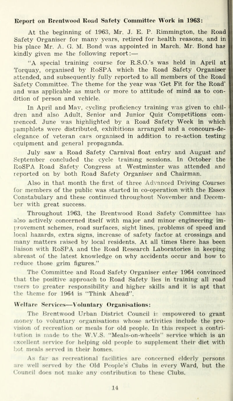 Report on Brentwood Road Safety Coniinittee Work in 1963: At the beginning of 1963, Mr. J. E. P. Rimmington, the Road Safety Organiser for many years, retired for health reasons, and in his place Mr. A. G. M. Bond was appointed in March. Mr. Bond has kindly given me the following report:— “A special training course for R.S.O.’s was held in April at Torquay, organised by RoSPA which the Road Safety Organisier attended, and subsequently fully reported to all members of the Road Safety Committee. The theme for the year was ‘Get Fit for the Road’ and was applicable as much or more to attitude of mind as to con- dition of person and vehicle. In April and Mav, cycling proficiency training v:as given to chil- dren and also Adult, Senior and Junior Quiz Competitions com- menced. June was highlighted by a Road Safety Week in which p.amphlets were distributed, exhibitions arranged and a concours-de- clegance of veteran cars organised in addition to re-action testing equipment and general propaganda. July saw a Road Safety Carnival float entry and August and September concluded the cycle training sessions. In October the RoSPA Road Safety Congress at Westminster was attended and reported on by both Road Safety Organiser and Chairman. Also in that month the first of three Advanced Driving Courses for* members of the public was stalled in co-operation with the Essex Constabulary and these continued throughout November and Decem- ber with great success. Thi'oughout 1963, the Brentwood Road Safety Committee has also actively concerned itself with major and minor engineering im- provement schemes, road surfaces, sight lines, problems of speed and local hazards, extra signs, increase of safety factor at crossings and many matters raised by local residents. At all times there has been liaison with RoSPA and the Road Research Laboratories in keeping abr-east of the latest knowledge on why accidents occur and how to r-cduce those grim figures. The Committee and Road Safety Organiser enter 1964 convinced that the positive approach to Road Safety lies in training all road I’sei’s to greater’ r-esponsibility and higher skills and it is apt that the theme for- 1964 is Think Ahead’’. Weltari* Services—\Oliiiitary Organisations: The Brentwood Urban Disti’ict Council iv empowered to grant money to voluntary or-ganisations whose activities include the pro- vision of r-ecreaticjn or- meals for old ]>eople. In this r’es])ect a contri- l-ution is made to the W.V.S. Meals-on-wheels’’ service which is an I xcellent service for- helping old jiefiyile to supplement their’ diet with 1.(4 meals served in their homes. As far as recreational facili(i(‘s are concerned elderly per’sons arc well served by tin* Old Peo|»l(‘’s (''hibs in every Ward, but the Omiru’il does not make any contribution to these Clubs.