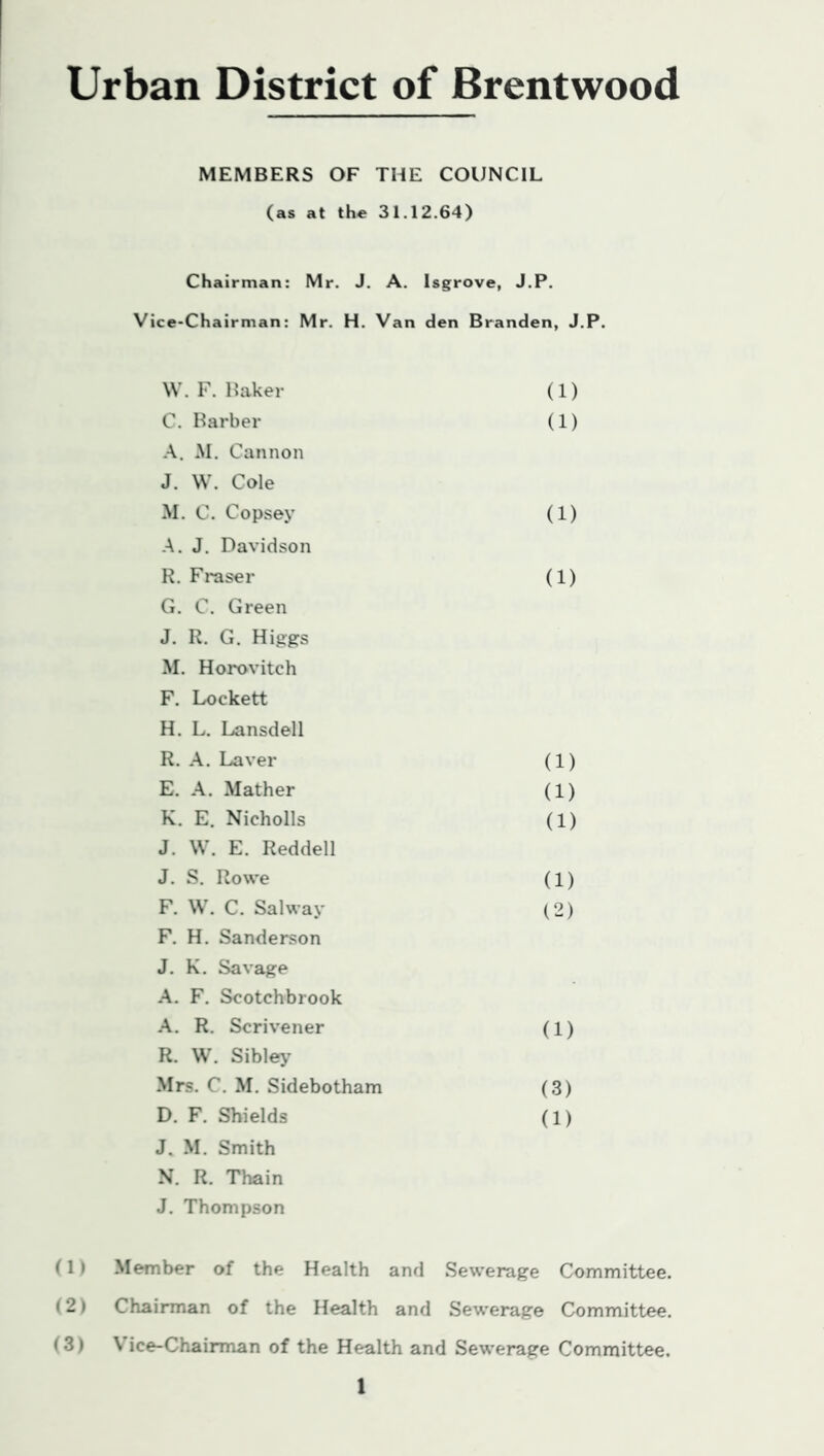 Urban District of Brentwood MEMBERS OF THE COUNCIL (as at the 31.12.64) Chairman: Mr. J. A. Isgrove, J.P. Vice-Chairman: Mr. H. Van den Branden, J.P. W. F. Baker (1) C. Barber .A.. M. Cannon J. VV. Cole (1) M. C. Copsey A. J. Davidson (1) R. Fraser G. C. Green J. R. G. Higgs M. Horovitch F. Lockett H. L. Lansdell (1) R. A. Laver (1) E. A. Mather (1) K. E. Nicholls J. W. E. Reddell (1) J. S. Rowe (1) F. W. C. Salway F. H. Sanderson J. K. Savage A. F. Scotchbrook (2) A. R. Scrivener R. W. Sible>’ (1) Mrs. C. M. Sidebotham (3) D. F. Shields J. M. Smith N. R. Thain J. Thompson (1) (1) Member of the Health and Sewerage Committee. 12) Chairman of the Health and Sewerage Committee. (3) Vice-Chairman of the Health and Sewerage Committee.