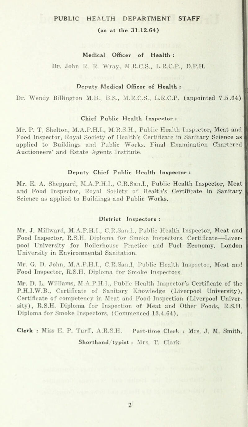 PUBLIC HEALTH DEPARTMENT STAFF (as at the 31.12.64) Medical Officer of Health : Dr. John R. R. Wray, M.R.C.S., L.R.C.P., D.P.H. Deputy Medical Officer of Health : Dr. Wendy Billington M.B., B.S., M.R.C.S., L.R.C.P. (appointed 7.5.64) Chief Public Health Inspector : Mr. P. T. Shelton, M.A.P.H.I., M.R.S.H., Public Health Inspsctor, Meat and Food Inspector, Royal Society of Health’s Certificate in Sanitary Science as applied to Buildings and Public Works. Final Examination Chartered Auctioneers’ and Estate Argents Institute. Deputy Chief Public Health Inspector : Mr. E. A. Sheppard, M.A.P.H.T., C.R.San.I., Public Health Inspector, Meat and Eood Inspector, Royal Society of Health’s Certifiicate in Sanitary Science as applied to Buildings and Public Works. District Inspectors : Mr. J. Millward, M.A.P.H.I., C.R.San.I., Public Health Inspector, Meat and Food In.spector, R.S.H. Diploma for Smoke Inspectors. Certificate—Liver- pool University for Boileihouse Practice and Fuel Economy. London University in Environmental Sanitation. Mr. G. D. John, M.A.P.H.I., C.R.San.I, Public Health lns])Cctor, Meat and Food Inspector, R.S.H. Diploma for Smoke Inspectors. Mr. D. L. Williams, M.A.P.H.I., Public Health Ins])ector’s Certificate of the P.H.I.W.B., Certificate of Sanitary Knowledge (Liverpool University), Certificate of competency in Meat and Food Inspection (Liverpool Univer- .sity), R.S.H. Diploma for Inspection of Meat and Other Foods, R.S.H. Diploma for Smoke Inspectors. (Commenced 18.4.64). Clerk : Miss E. P. TurfT. A.R.S.H. Part-time Clerk : Mrs. J. M. Smith, Shorthand/typist : Mrs. 4’. Clark
