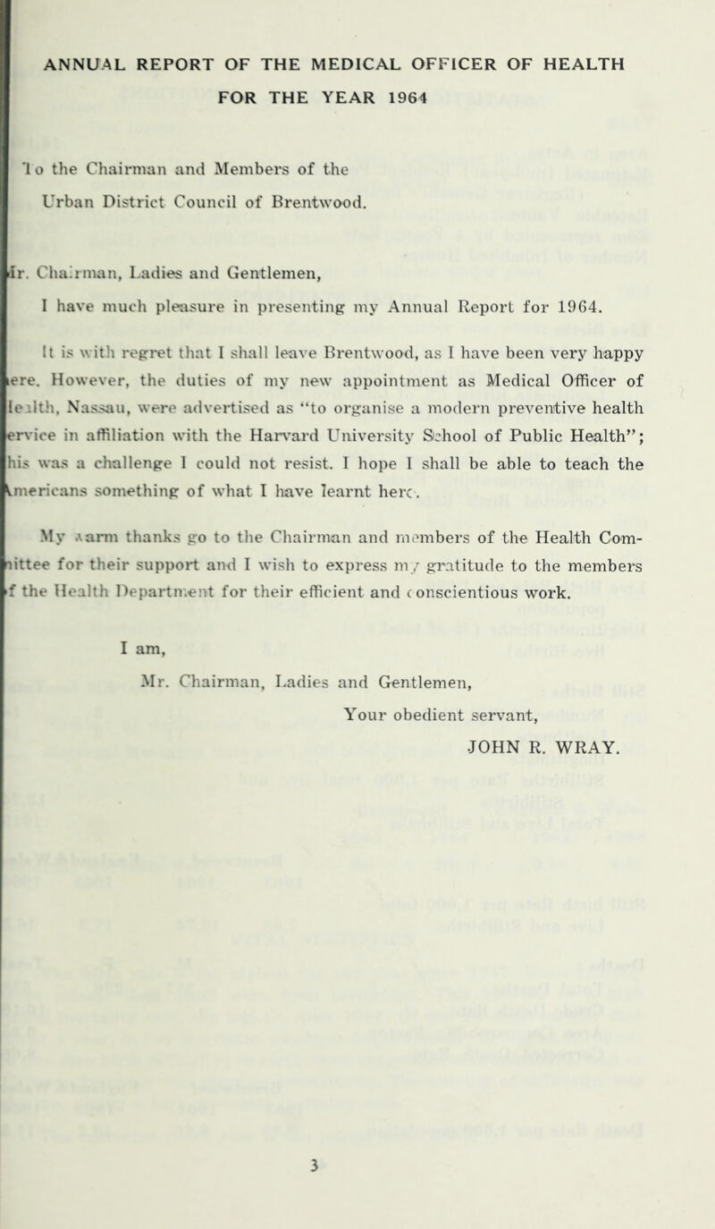 ANNUAL REPORT OF THE MEDICAL OFFICER OF HEALTH FOR THE YEAR 1964 '1 o the Chairman and Members of the Urban District Council of Brentwood. Ir. Chairman, Ladies and Gentlemen, I have much pletisure in presenting my Annual Report for 1964. It is with regi*et that 1 shall leave Brentwood, as I have been very happy lere. However, the duties of my new appointment as Medical Officer of Ie.ilth, Nassau, were advertised as to organise a modern preventive health ervice in affiliation with the Harv’ard University School of Public Health”; his was a challenge I could not resist. 1 hope 1 shall be able to teach the Linericans something of what I have learnt here . My A arm thanks go to the Chairman and members of the Health Com- littee for their support and I wish to express m/ gratitude to the members f the Health Department for their efficient and (onscientious work. I am, Mr. Chairman, Ladies and Gentlemen, Your obedient servant, JOHN R. WRAY.