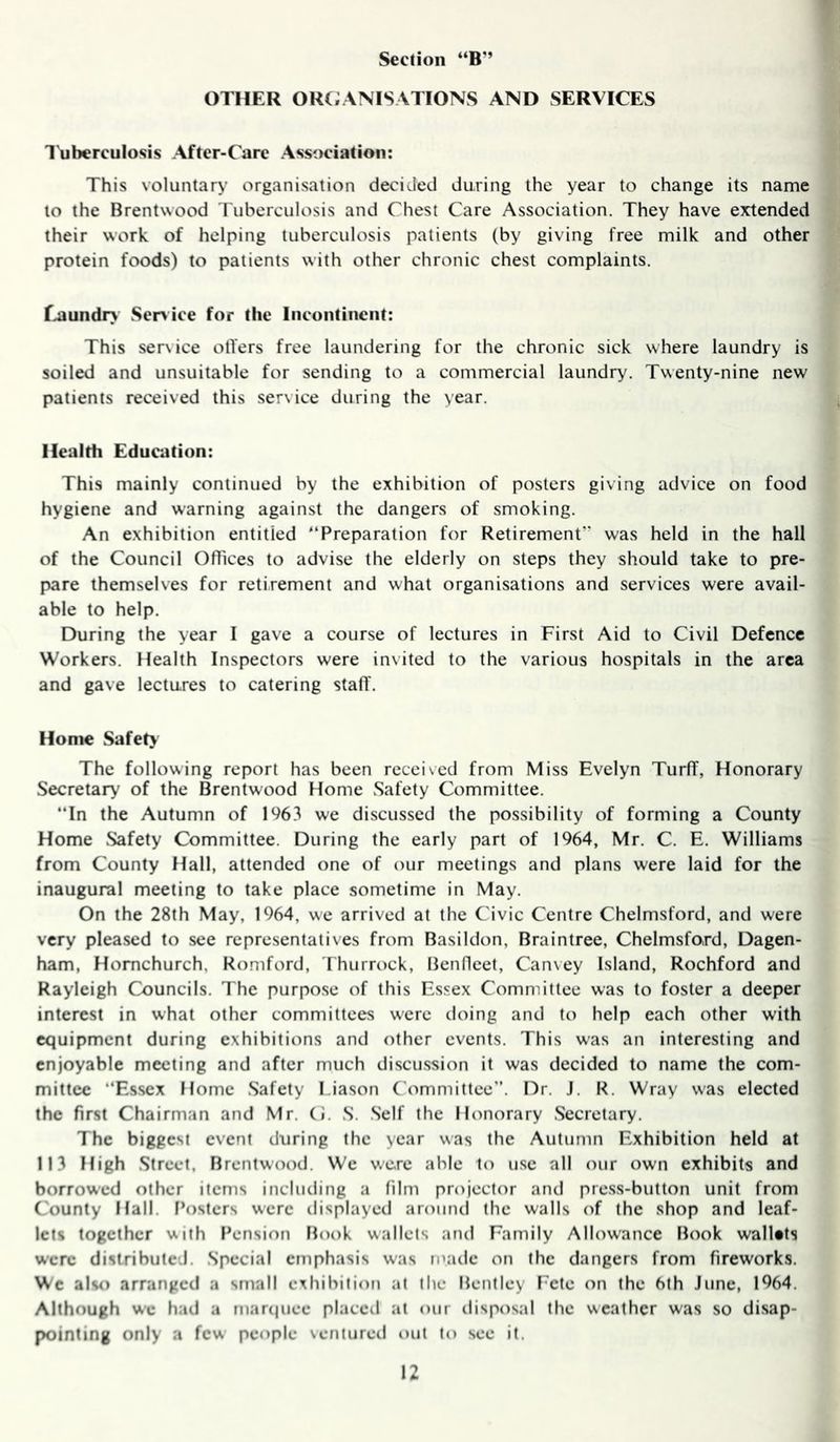 * OTHER OR(;ANISATIONS AND SERVICES I'uberculosis After-Care Association: This voluntary organisation decided during the year to change its name to the Brentwood Tuberculosis and Chest Care Association. They have extended their work of helping tuberculosis patients (by giving free milk and other protein foods) to patients with other chronic chest complaints. Eaundr> Ser>ice for the Incontinent: This service oilers free laundering for the chronic sick where laundry is soiled and unsuitable for sending to a commercial laundry. Twenty-nine new patients received this service during the year. Health Education: This mainly continued by the exhibition of posters giving advice on food hygiene and warning against the dangers of smoking. An exhibition entitled “Preparation for Retirement was held in the hall of the Council Offices to advise the elderly on steps they should take to pre- pare themselves for retirement and what organisations and services were avail- able to help. During the year I gave a course of lectures in First Aid to Civil Defence Workers. Health Inspectors were invited to the various hospitals in the area and gave lectures to catering staff'. Home Safety The following report has been recei\ed from Miss Evelyn Turff, Honorary Secretary of the Brentwood Home Safety Committee. In the Autumn of 1%3 we discussed the possibility of forming a County Home Safety Committee. During the early part of 1964, Mr. C. E. Williams from County Hall, attended one of our meetings and plans were laid for the inaugural meeting to take place sometime in May. On the 28th May, 1964, we arrived at the Civic Centre Chelmsford, and were very pleased to see representatives from Basildon, Braintree, Chelmsford, Dagen- ham, Hornchurch, Romford, Thurrock, Benflcet, Can\ey Island, Rochford and Rayleigh Councils. The purpo.se of this Essex Committee was to foster a deeper interest in what other committees were doing and to help each other with equipment during exhibitions and other events. This was an interesting and enjoyable meeting and after much discussion it was decided to name the com- mittee “Essex Home Safety I.iason Committee”. Dr. J. R. Wray was elected the first Chairman and Mr. (J. S. Self the Honorary Secretary. The biggest event during the year was the Autumn Exhibition held at 113 High Street, Brentwood. We were able to use all our own exhibits and borrowed other items including a film projector and pre.ss-button unit from County Hall, f’ostcrs were ilisplayed around the walls of the shop and leaf- lets together with Pension Book wallets and Family Allowance Book walUts were distributed. Special emphasis was ii’ade on the dangers from fireworks. Wc also arranged a small exhibition at the Bentley Fete on the 6th June, 1964. Although wc had a mar(|uee placcil at our disposal the weather was so disap- pointing only a few people ventured out to see it.