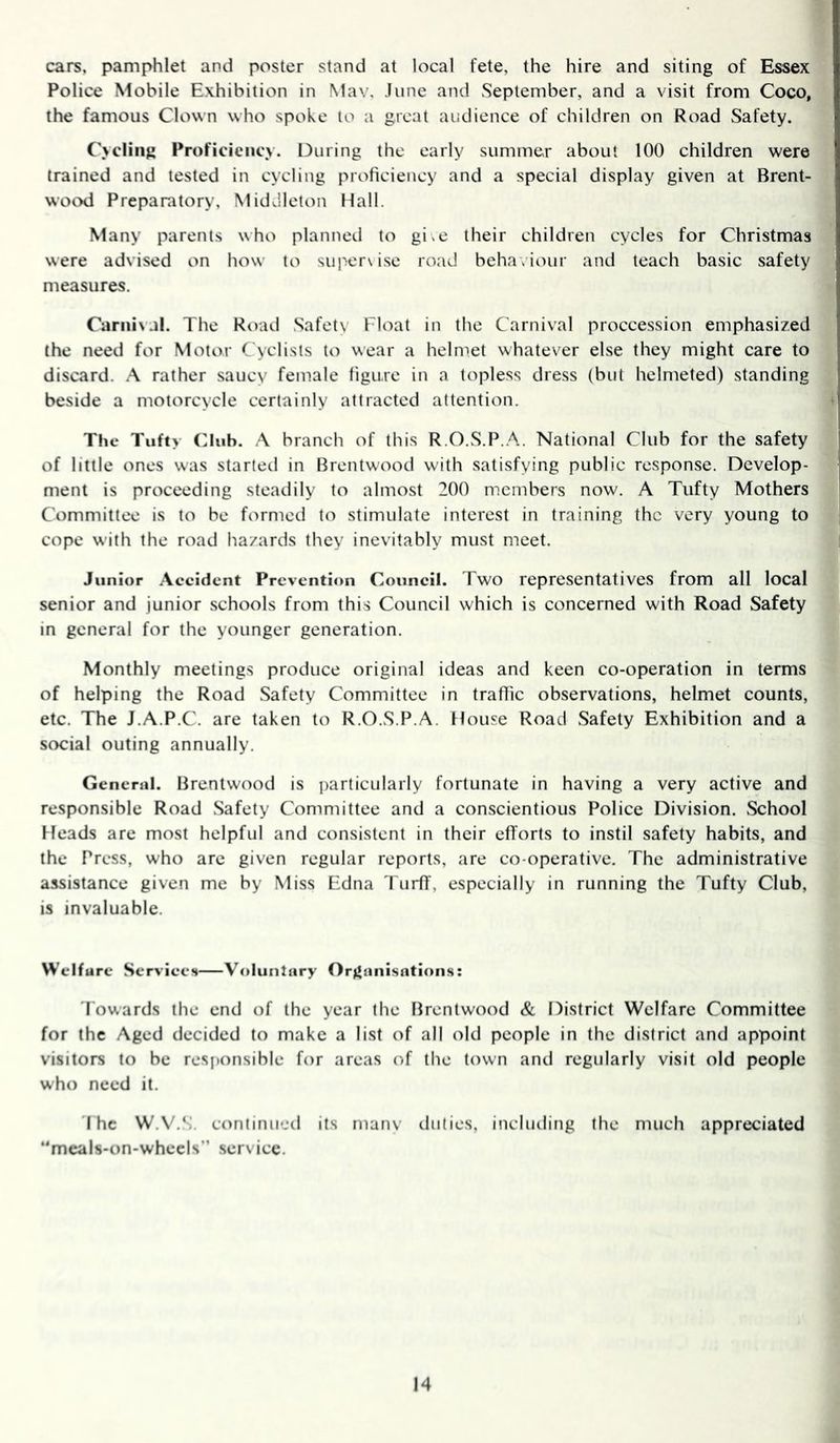 cars, pamphlet and poster stand at local fete, the hire and siting of Essex! Police Mobile Exhibition in Mav, June and September, and a visit from Coco, the famous Clown who spoke to a great audience of children on Road Safety. Cycling Proficiency. During the early summer about 100 children were trained and tested in cycling proficiency and a special display given at Brent- wood Preparatory, Middleton Hall. Many parents who planned to gi,e their children cycles for Christmas were advised on how to supervise road beha.iour and teach basic safety measures. Carnival. The Road Safetv Float in the Carnival proccession emphasized the need for Motor Cyclists to wear a helmet whatever else they might care to discard. A rather saucy female figure in a topless dress (but helmeted) standing beside a motorcycle certainly attracted attention. The Tufty Club. A branch of this R.O.S.P..^. National Club for the safety of little ones was started in Brentwood with satisfying public response. Develop- ment is proceeding steadily to almost 200 members now. A Tufty Mothers Committee is to be formed to stimulate interest in training the very young to cope with the road hazards they inevitably must meet. Junior Accident Prevention Council. Two representatives from all local senior and junior schools from this Council which is concerned with Road Safety in general for the younger generation. Monthly meetings produce original ideas and keen co-operation in terms of helping the Road Safety Committee in traffic observations, helmet counts, etc. The J.A.P.C. are taken to R.O.S.P.A. House Road Safety Exhibition and a social outing annually. General. Brentwood is particularly fortunate in having a very active and responsible Road Safety Committee and a conscientious Police Division. School Heads are most helpful and consistent in their efforts to instil safety habits, and the Press, who arc given regular reports, are co operative. The administrative assistance given me by Miss Edna Turff, especially in running the Tufty Club, is invaluable. Welfare Services Voluntary Organisations: Towards the end of the year the Brentwood & District Welfare Committee for the Aged decided to make a list of all old people in the district and appoint visitors to be responsible for areas of the town and regularly visit old people who need it. 'The W.V.S. continued its manv duties, including the much appreciated meals-on-whecIs” .service.