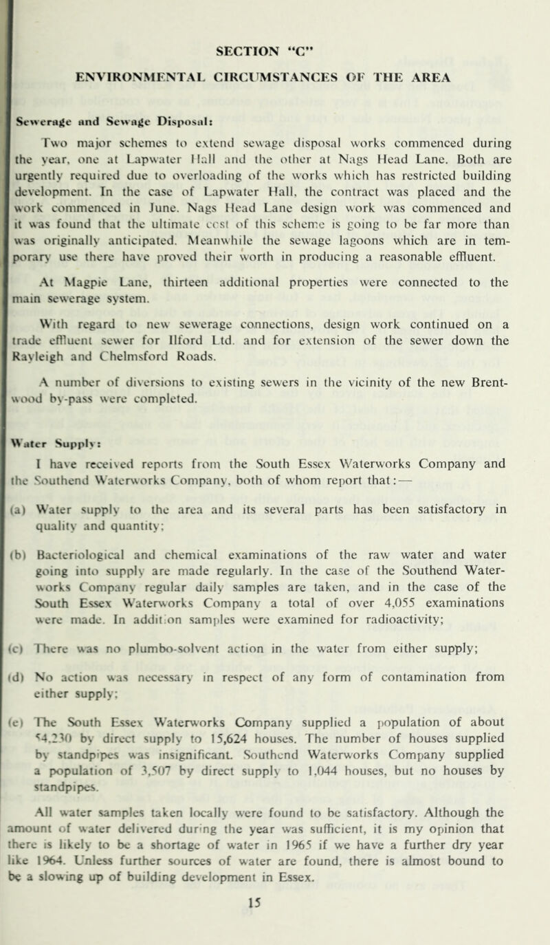 ENVIRONMENTAL CIRCl^MSTANCES OF THE AREA Strwerajie and Sewage Disposal: Two major schemes to extend sewage disposal works commenced during the year, one at Lapwater Hall and the other at Nags Head Lane. Both are urgently required due to overloading of the works which has restricted building development. In the case of Lapwater Hall, the contract was placed and the work commenced in June. Nags Head Lane design work was commenced and it was found that the ultimate cost of this scheme is going to be far more than was originally anticipated. Meanwhile the sewage lagoons which are in tem- pi-vrarx use there have proved their worth in producing a reasonable effluent. .\t Magpie Lane, thirteen additional properties were connected to the main sewerage system. With regard to new sewerage connections, design work continued on a trade effluent sewer for Ilford Ltd. and for extension of the sewer down the Rayleigh and Chelmsford Roads. .\ number of diversions to existing sewers in the vicinity of the new Brent- wood by-pass were completed. Water Supply: I have received reports from the .South Essex Waterworks Company and the -Southend Waterworks Company, both of whom report that: — (a) Water supply to the area and its several parts has been satisfactory in quality and quantity; (bt Bacteriological and chemical examinations of the raw water and water going into supply are made regularly. In the case of the .Southend Water- works Company regular daily samples are taken, and in the case of the .South Essex Waterworks Company a total of over 4,055 examinations were made. In addition samples were examined for radioactivity; <c) There was no plumbo-solvent action in the water from either supply; (d) No action was necessary in respect of any form of contamination from either supply; let The South Essex W’aterworks Company supplied a i)opulation of about ^4.2.^0 by direct supply to 15,624 houses. The number of houses supplied by standpipes was insignificant. .Southend Waterworks Company supplied a population of 3,507 by direct supply to 1,044 houses, but no houses by standpipes. .\I1 water samples taken locally were found to be satisfactory'. Although the amount of water delivered during the year was sufficient, it is my opinion that there is likely to be a shortage of water in 1965 if we have a further dry year like 1964. Unless further sources of water are found, there is almost bound to be a slowing up of building development in Essex.