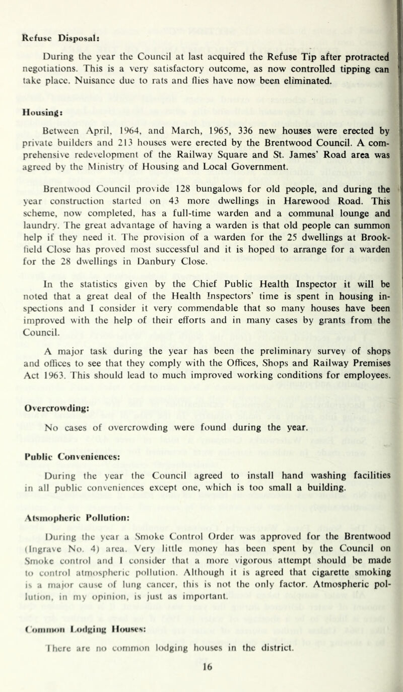 Refuse Disposal: During the year the Council at last acquired the Refuse Tip after protracted negotiations. This is a very satisfactory outcome, as now controlled tipping can take place. Nuisance due to rats and flies have now been eliminated. Housing: Between April, 1%4, and March, 1965, 336 new houses were erected by private builders and 213 houses were erected by the Brentwood Council. A com- prehensive redevelopment of the Railway Square and St. James' Road area was agreed by the Ministry of Housing and Local Government. Brentwood Council provide 128 bungalows for old people, and during the year construction started on 43 more dwellings in Harewood Road. This scheme, now completed, has a full-time warden and a communal lounge and laundry. The great advantage of having a warden is that old people can summon help if they need it. The provision of a warden for the 25 dwellings at Brook- field Close has proved most successful and it is hoped to arrange for a warden for the 28 dwellings in Danbury Close. In the statistics given by the Chief Public Health Inspector it will be noted that a great deal of the Health Inspectors’ time is spent in housing in- spections and I consider it very commendable that so many houses have been improved with the help of their efforts and in many cases by grants from the Council. A major task during the year has been the preliminary survey of shops and oflices to see that they comply with the Offices, Shops and Railway Premises Act 1963. This should lead to much improved working conditions for employees. Overcrowding; No cases of overcrowding were found during the year. Public Conveniences: During the year the Council agreed to install hand washing facilities in all public conveniences except one, which is too small a building. Atsiiiopheric Pollution: During the year a Smoke Control Order was approved for the Brentwood (Ingrave No. 4) area. Very little money has been spent by the Council on Smoke control and I consider that a more vigorous attempt should be made to control atmospheric pollution. Although it is agreed that cigarette smoking is a major cause of lung cancer, this is not the only factor. Atmospheric pol- lution, in my opinion, is just as important. ComiiHiii l.odgiiig Houses: I here are no common lodging houses in (he district.
