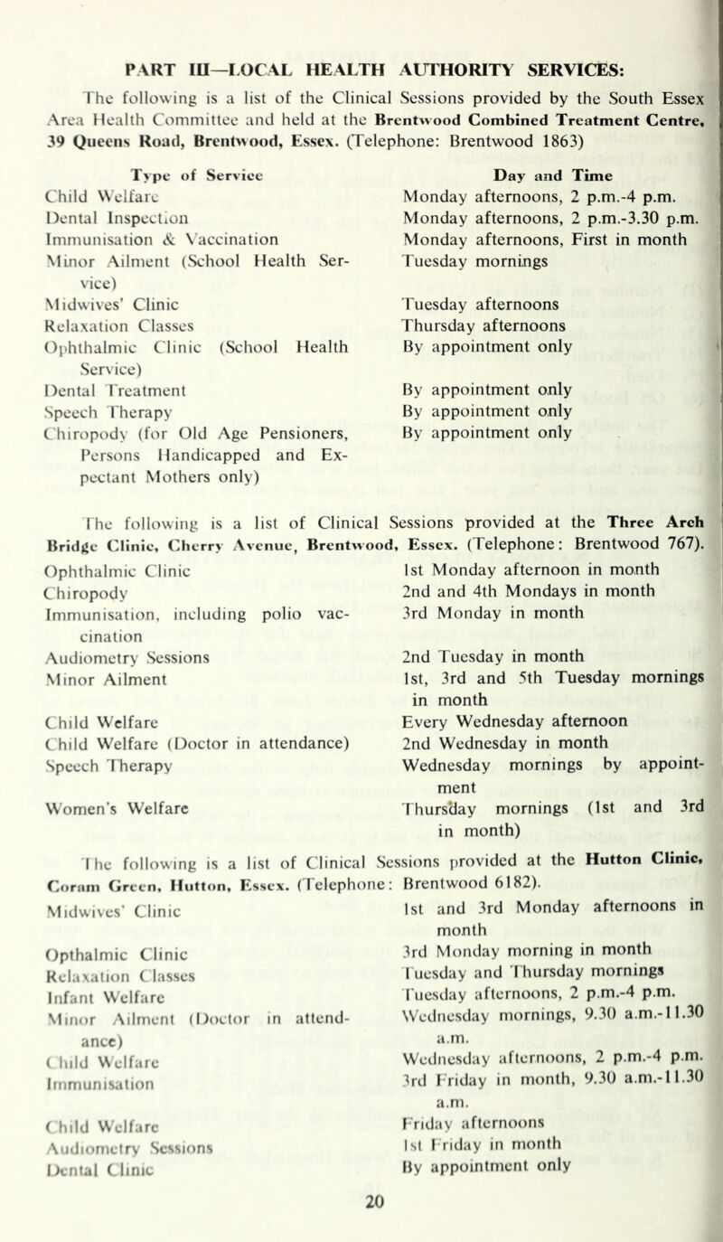 PART lU—I.OCAL HEALTH AUTHORITY SERVICES: 1 he following is a list of the Clinical Sessions provided by the South Essex Area Health Committee and held at the Brentwood Combined Treatment Centre, 39 Queens Road, Brentwood, Essex. (Telephone: Brentwood 1863) Type of Serviee Child Welfare Dental Inspection Immunisation & \accination Minor Ailment (School Health Ser- vice) Midwives’ Clinic Relaxation Classes Ophthalmic Clinic (School Health Service) Dental t reatment Speech Therapy Chiropody (for Old Age Pensioners, Persons Handicapped and Ex- pectant Mothers only) Day and Time Monday afternoons, 2 p.m.-4 p.m. Monday afternoons, 2 p.m.-3.30 p.m, Monday afternoons. First in month Tuesday mornings Tuesday afternoons Thursday afternoons By appointment only By appointment only By appointment only By appointment only Hie following is a list of Clinical Sessions provided at the Three Arch BridjJc Clinic, Cherry Avenue, Brentwood, Essex. (Telephone: Brentwood 767). Ophthalmic Clinic Chiropody Immunisation, including polio vac- cination Audiometry Sessions Minor Ailment Child Welfare Child Welfare (Doctor in attendance) Speech 1 herapy Women’s Welfare 1st Monday afternoon in month 2nd and 4th Mondays in month 3rd Monday in month 2nd Tuesday in month 1st, 3rd and 5th Tuesday mornings in month Every Wednesday afternoon 2nd Wednesday in month Wednesday mornings by appoint- ment rhursday mornings (1st and 3rd in month) I he follow ing is a list of Clinical Sessions provided at the Hutton Clinic, Coram Creen, Hutton, Essex. (Telephone: Midwives’ Clinic Opthalmic Clinic Relaxation Classes Infant Welfare Minor Ailment (Doctor in attend- ance) ( hild Welfare Immunisation ( hild Welfare Audiometry Sessions iXntal Clinic Brentwood 6182). 1st and 3rd Monday afternoons in month 3rd Monday morning in month I iiesday and Thursday mornings Tuesday afternoons, 2 p.m.-4 p.m. Wednesday mornings, 9.30 a.m.-11.30 a.m. Wedne.sday afternoons, 2 p.m.-4 p.m. 3rd Triday in month, 9.30 a.m.-11.3() a.m. I riday afternoons 1st Triday in month By appointment only