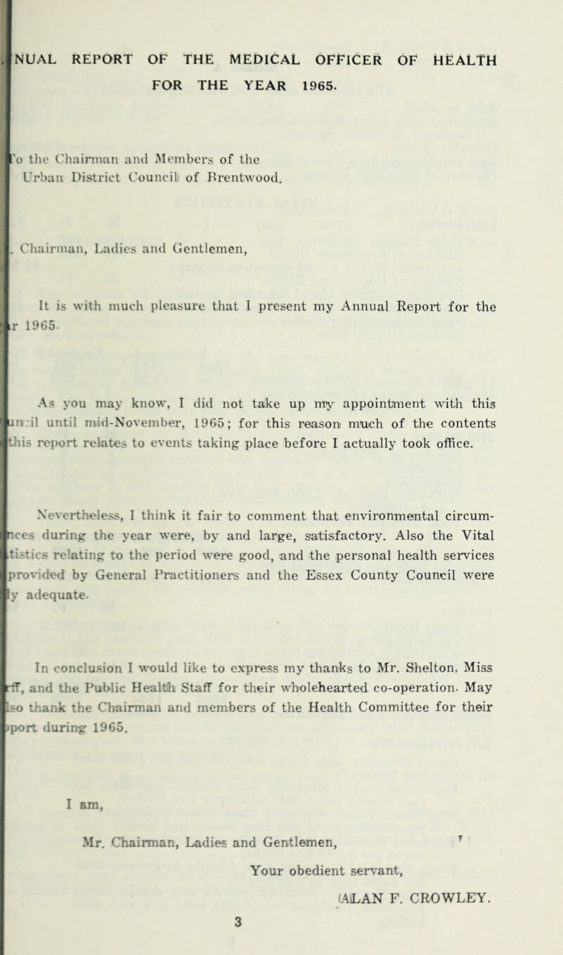 NUAL REPORT OF THE MEDICAL OFFICER OF HEALTH FOR THE YEAR 1965. o the Chairman and .Members of the Urban District Councili of DrenDvood. Chairman, Ladies and Gentlemen, It is with much pleasure that I present my Annual Report for the r 1965. As you may know, I did not take up my appointment with this i:n:il until mid-November, 1965; for this reason much of the contents Uiis report relates to events taking place before I actually took office. Nevertheless, I think it fair to comment that environmental circum- nces during the year were, by and large, satisfactory. Also the Vital tistics relating to the period wei-e good, and the personal health services prortded by General Practitioners and the Essex County Council were iy adequate. In conclusion I would like to express my thanks to Mr. Shelton, Miss lif, and the Public Health Staff for their wholehearted co-operation. May jso thank the Chairman and members of the Health Committee for their *port during 1965. I am, Mr. Chairman, Ladies and Gentlemen, ^ Your obedient servant, (AiLAN F. CROWLEY.