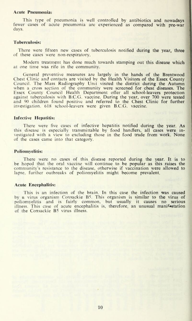 Acute Pneumonia: This type of pneumonia is well controlled by antibiotics and now'adays fewer cases of acute pneumonia arc experienced as compared with pre-war days. Tuberculosis: There were fifteen new cases of tuberculosis notified during the year, three of these cases were non-respiratory. Modern treatment has done much towards stamping out this disease which at one time was rife in the community. Cieneral preventive measures are largely in the hands of the Brentwood Chest Clinic and contacts are visited by the Health Visitors of the Essex County Council. The Mass Radiography Umt visited the district during the Autumn when a cross section of the community were screened for chest diseases. The Essex County Council Health Department offer all school-leavers protection against tuberculosis with B.C.G. vaccine. During the year, over 700 were tested and W children found positive and referred to the Chest Clinic for further investigation. 618 school-leavers were given B.C.G. vaccine. Infective Hepatitis: There were five cases of infective hepatitis notified during the year. As this disease is especially transmittable by food handlers, all cases were in- vestigated with a view to excluding those in the food trade from work. None of the cases came into that category. Poliomyelitis: There were no cases of this disease reported during the year. It is to be hoped that the oral vaccine will continue to be popular as this raises the community's resistance to the disease, otherwise if vaccination were allowed to lapse, further outbreaks of poliomyelitis might become prevalent. Acute Encephalitis: This is an infection of the brain. In this case the infection was caused by n virus organism Coxsackie B5. This organism is similar to the virus of poliomyelitis and is fairly common, but usually it causes no serious illness. This case of acute encephalitis is, therefore, an unusual manifestation of the Coxsackie B5 virus illness.