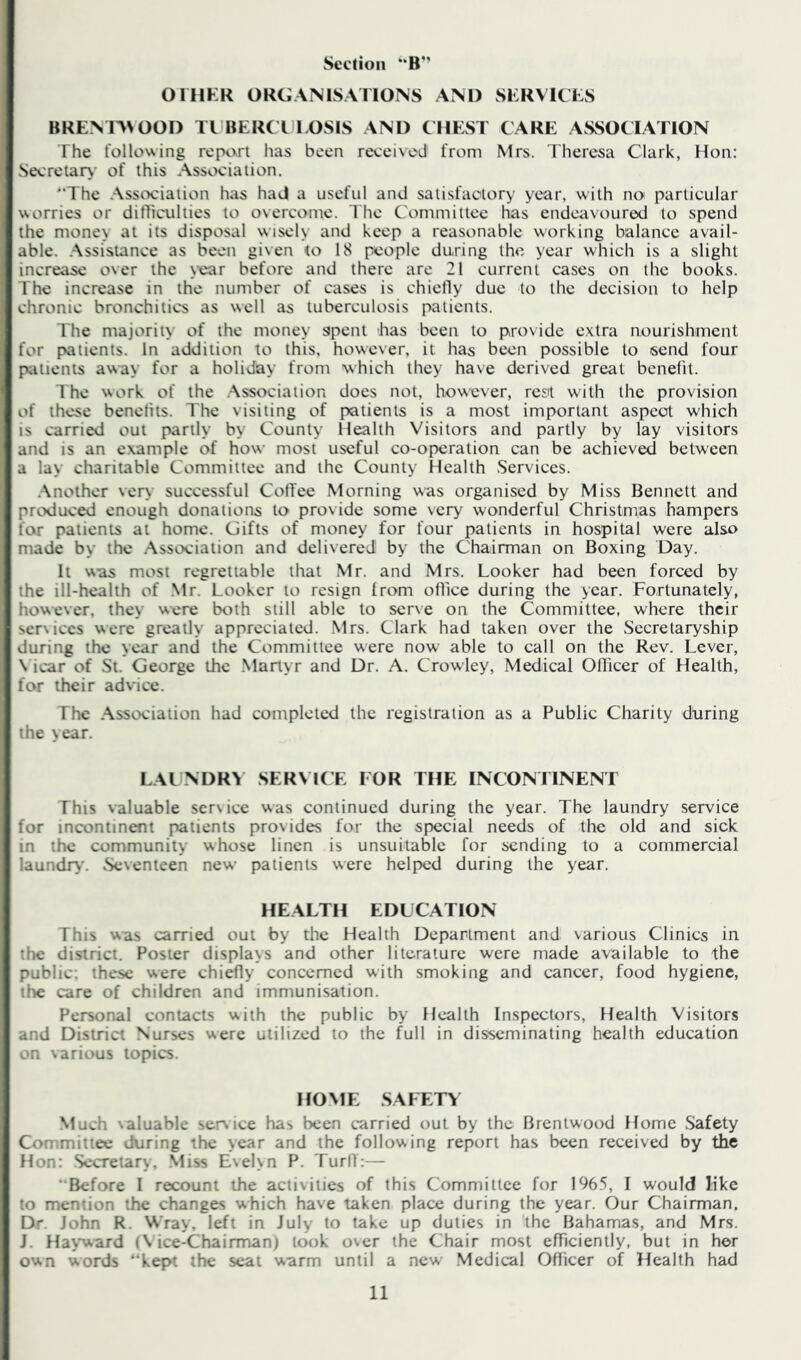 OIHKK ORGANISATIONS AND SKRVICKS BREMT\OOD IT BERCT l.OSIS AND CHEST CARE ASSOCIATION The following repixrt has been received from Mrs. Theresa Clark, Hon: Secretar\- of this Association. “The Association has haj a useful and satisfactory year, with no particular worries or difticulties to overcome. I'he Committee has endeavoured to spend the money at its disposal wisely and keep a reasonable working balance avail- able. .Assistance as been given <o 18 people during th«'. year which is a slight increase over the year before and there are 21 current cases on the books. The increase in the number of cases is chiefly due to the decision to help chronic bronchitics as well as tuberculosis patients. The majority of the money spent has been to pro\ide extra nourishment for patients. In addition to this, however, it has been possible to send four piitients away for a holiday from which they have derived great benefit. The work of the .Association does not, however, rest with the provision of these benefits. The visiting of patients is a most important aspect which is carried out partly by County Health Visitors and partly by lay visitors and is an example of how most useful co-operation can be achieved between a lay charitable Committee and the County Health Services. .Another very successful Cofl'ee Morning was organised by Miss Bennett and produced enough donations to provide some very wonderful Christmas hampers few patients at home. Gifts of money for four patients in hospital were also made by the Association and delivered by the Chairman on Boxing Day. It was most regrettable that Mr. and Mrs. Looker had been forced by the ill-health of .Mr. Looker to resign from office during the year. Fortunately, however, they were both still able to serve on the Committee, where their ser\ices were greatly appreciated. Mrs. Clark had taken over the Secretaryship during the year and the Committee were now able to call on the Rev. Lever, \ icar of St. George the .Martyr and Dr. A. Crowley, Medical Officer of Health, for their advice. The Association had completed the registration as a Public Charity during the year. LAI NDR> SERMCE FOR THE INCONI INENT This valuable service was continued during the year. The laundry service for incontinent patients provides for the special needs of the old and sick in the community whose linen is unsuitable for sending to a commercial laundrv. vSeventeen new patients were helped during the year. HEALTH EDUCATION This was carried out by the Health Department and various Clinics in the district. Poster displays and other literature were made available to the public; these were chiefly concerned with smoking and cancer, food hygiene, the care of children and immunisation. Personal contacts with the public by Health Inspectors, Health Visitors and District Nurses were utilized to the full in disseminating health education on various topics. HOME .SAFETY .Much \aluable service has been carried out by the Brentwood Home Safety Committee during the year and the following report has been received by the Hon: Secretary, .Miss E\el>n P. Turfl:— “Before I recount the activities of this Committee for 196.5, I would like to mention the changes which have taken place during the year. Our Chairman. Dr. John R. Wray, left in July to take up duties in the Bahamas, and Mrs. J. Hatward (Vice-Chairman) took over the Chair most efficiently, but in her own words “kept the seat warm until a new Medical Officer of Health had