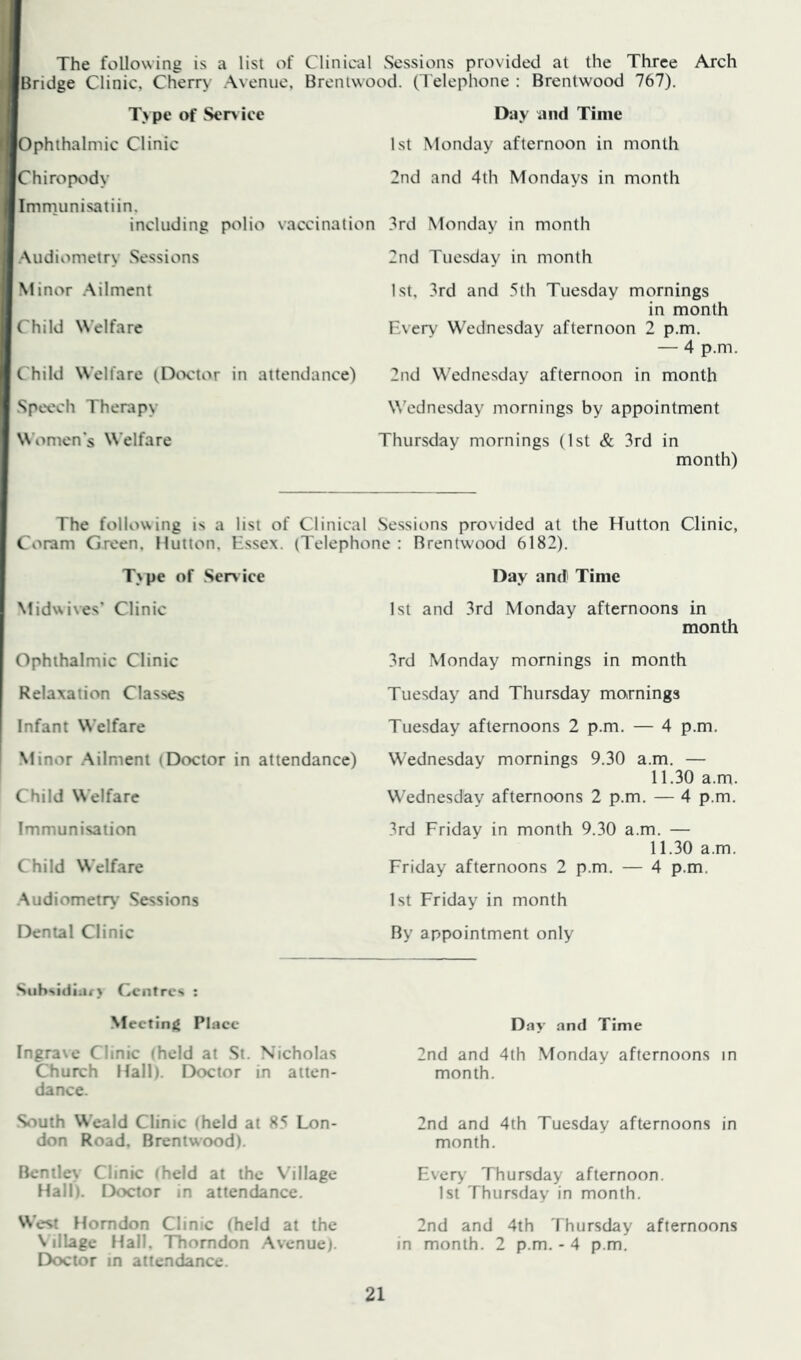 The following is a list of Clinical Sessions provided at the Three Arch Bridge Clinic, Cherry Avenue. Brentwood. (Telephone : Brentwood 767). Type of Sen ice Day and Time Ophthalmic Clinic 1st Monday afternoon in month Chiropody 2nd and 4th Mondays in month Imrnunisatiin, including polio vaccination 3rd Monday in month Audiometry Sessions 2nd Tuesday in month Minor .Ailment 1st, 3rd and 5th Tuesday mornings in month Child Welfare Every Wednesday afternoon 2 p.m. — 4 p.m. Child Welfare (Doctor in attendance) 2nd Wednesday afternoon in month Speech Therapy W^ednesday mornings by appointment Women's Welfare Thursday mornings (1st & 3rd in month) The following is a list of Clinical Sessions provided at the Hutton Clinic, Coram Green. Hutton, Essex. (Telephone : Rrentw'ood 6182). T\pe of .Sendee Midwives’ Clinic Ophthalmic Clinic Relaxation Classes Infant Welfare Minor .Ailment (Doctor in attendance) Child Welfare Immunisation Child Welfare Audiometr\- Sessions Dental Clinic Day and Time 1st and 3rd Monday afternoons in month 3rd Monday mornings in month Tuesday and Thursday mornings Tuesday afternoons 2 p.m. — 4 p.m. Wednesday mornings 9.30 a.m. — 11.30 a.m. Wednesday afternoons 2 p.m. — 4 p.m. 3rd Friday in month 9.30 a.m. — 11.30 a.m. Friday afternoons 2 p.m. — 4 p.m. 1st Friday in month By appointment only .Siihsidiiu> Centres ; Meeting Phiee Ingra\e Clinic (held at St. Nicholas Church Hall). I9octor in atten- dance. Stiuth Weald Clinic iheld at 85 Lon- don Road, Brentwood). Bentley Clinic theld at the Village Hall). Doctor in attendance. West Homdon Clinic (held at the \ ilLagc Hall, ITtorndon .Avenue). Doctor in attendance. Day and Time 2nd and 4th Monday afternoons in month. 2nd and 4th Tuesday afternoons in month. Ever>’ Thursday afternoon. 1st Thursday in month. 2nd and 4th Thursday afternoons in month. 2 p.m. - 4 p.m.