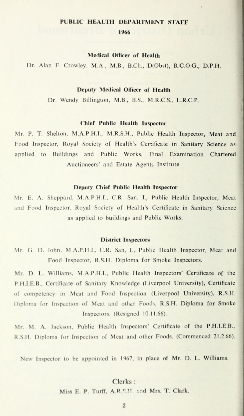 PUBLIC HEALTH DEPARTMENT STAFF 1966 MecUcal Officer of Health Dr. Alan F. Crowley, M.A., M.B., B.Ch., D(Obst), R.C.O.G., D,P.H. Deputy Medical Officer of Health Dr. Wendy Billington, M.B., B.S., M.R.C.S., L.R.C.P. Chief Public Health Inspector Mr. P. T. Shelton, M.A.P.H.I., M.R.S.H., Public Health Inspector, Meat and Food Inspector, Royal Society of Health’s Certificate in vSanitary Science as applied to Buildings and Public Works, Final Examination Chartered Auctioneers’ and Estate Agents Institute. Deputy Chief Public Health Inspector \1r. E. A. Sheppard, M.A.P.H.I., C.R. San. I., Public Health Inspector, Meat and Food Inspector. Royal .Society of Health’s Certificate in Sanitary Science as applied to buildings and Public Works. District Inspectors Mr. Ci. n. John, M.A.P.ll.T., C.R. .San, I., Public Health Inspector, Meat and Food Inspector, R.S.H. Diploma for Smoke inspeetors. Mr. D. L. Williams, M.A.P.H.I., Public Health Inspectors’ Certificate of the P.H.I.E.B., Certificate of .Sanitary Knowledge (Liverpool University), Certificate ()f competency in Meat and Food Inspection (Liverpool University), R.S.H. Diploma for Inspection of Meat and other Foods, R.S.H. Diploma for .Smoke Inspectors. (Resigned 10.11.66). Mr. M. .A. lackson. Public Health Inspectors’ Certificate of the P.H.I.E.B., RSII Diploma for Inspection of Meat and other Foods. (Commenced 21.2.66). New Inspector to be appointed in 1%7. in place of Mr. D. L. Williams. Clerks : Miss E. P. l urff, A R S IT. .-.nd Mrs. T. Clark.