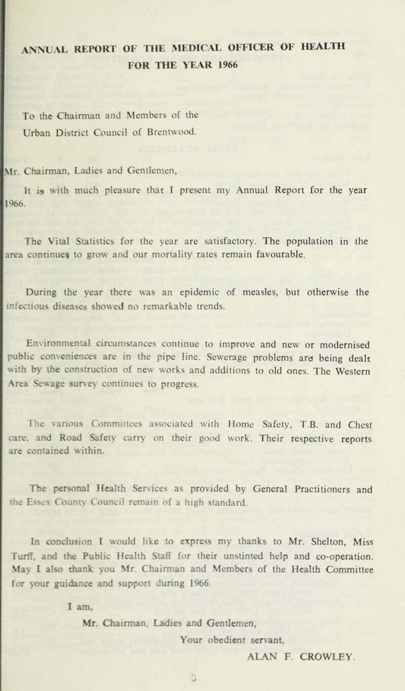 ANNUAL REl>ORT OF THE MEDICAL OFFICER OF HEALTH FOR THE YEAR 1966 To ihc Chairman and Members of the Urban District Council of Brentwood. Ntr. Chairman, Ladies and Gentlenten, It is with much pleasure that I presertt my Annual Report for the year 1966. The Vital Statistics for the year are satisfactory. The population in the area continues to grow and our mortality rates remain favourable. During the year there was an epidemic of measles, but otherwise the infectious diseases showed no remarkable trends. Environmental circumstances continue to improve and new or modernised public conveniences are in the pipe line. Sewerage problems are( being dealt with by the construction of new works and additions to old ones. The Western ■Area Sewage survey continues to progress. The various Committees associated with Home Safety, T.B. and Chest care, and Road Safety carry on their good work. Their respective reports are contained within. The personal Health .Services as provided by General Practitioners and the Essex' County Council remain of a high standard. In conclusion I would like to express my thanks to Mr. Shelton, Miss Turff, and the Public Health Staff for their unstinted help and co-operation. May I also thank you Mr. Chairman and Members of the Health Committee for your guidance and support during 1966. I am, Mr, Chairman, Ladies and Gentlemen, Your obedient servant, ALAN F. CROWLEY.