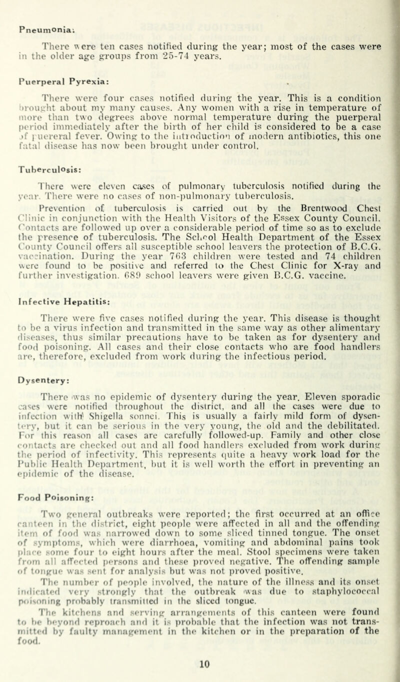 Pneumonia; There ^ere ten cases notified during the year; most of the cases were in the older age groups from 25-74 years. Puerperal Pyrexia: There were four cases notified during the year. This is a condition brought about my many causes. Any women with a rise in temperature of more than t\\o degrees above normal temperature during the puerperal period immediately after the birth of her child is considered to be a case jf 1 uereral fever. Owing to the iutioduction of modern antibiotics, this one fatal disease has now been brought under control. T uberculosis: There were eleven causes of pulmonary liiberculosis notified during the year, 'there were no cases of non-))ulmonary tuberculosis. Prevention of tuberculosis is carried out by the Brentwood Chest Clinic in conjunction with the Health Visitors of the F>sex County Council, (^ontacts are followed up over a considerable period of time so as to exclude the presence of tuberculosis. The School Health Department of the Essex County Council offers ail susceptible school leavers the protection of B.C.G. vaccination. During the year 753 children were tested and 74 children were found to be positive and referred to the Chest Clinic for X-ray and further investigation. 081) school leavers were given B.C.G. vaccine. Infective Hepatitis: There w’ere five cases notified during the year. This disease is thought to bo a virus infection and transmitted in the same way as other alimentary fli.seases, thus similar precautions have to be taken as for dysentery and food poisoning. All cases and their close contacts who are food handlers are, therefore, excluded from work during the infectious period. Dysentery: There -was no epidemic of dysentery during the year. Eleven sporadic cases were notified throughout the district, and all the cases were due to infection with' Shigella sonnei. This is usually a fairly mild form of dysen- tery, but it can be serious in the very young, the old and the debilitated. For this reason all cases are carefully followed-up. Family and other close contacts are checked out and all food handlers excluded from work during the period of infectivity. This represents (luite a heavy work load for the Public Health Deiiartment, but it is well worth the effort in preventing an epidemic of the disease. Food Poisoning: Two general outbreaks were reported; the first occurred at an office canteen in the district, eight peo])le were affected in all and the offending item of food was narrowed down to some sliced tinned tongue. The onset of .symptoms, which were diarrhoea, vomiting and abdominal pains took I)lace .some four to eight hours after the meal. Stool specimens were taken from all affected i»ersons and these ])roved negative. The offending sample of tongue wa.s sent for analysis but was not proved ])0sitive. The number of peo))le involved, the nature of the illne.ss and its onset imiicated very strongly that the outbreak 'was due to staphylococcal p<»isoning probably transmitietl in the sliced tongue. The kitchens and serving arrangements of this canteen w'cre found to be beyonrl reproach and it is j)robablc that the infection was not trans- mitted by faulty management in the kitchen or in the preparation of the food.