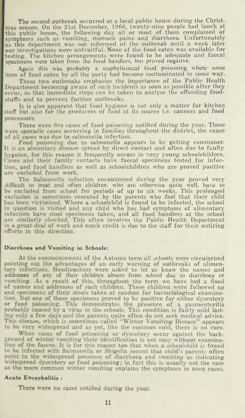 The second outbreak occurred at a local public house duriup; the Christ- mas season. On the 21st December, IDbb, twenty-nine people had lunch at this public house, the following- day all or most of them complained of symptoms such as vomiting, stomach pains and diarrhoea. Unfortunately as this department was not informed of the outbreak until a week later our investigations were unfruitful. None of the food eaten was available for testing. The kitchen arrangements were found to be adeciuate and faecal specimens were taken from the food handlers, but pro\cd negative. .Again this was probably a staphylicoccal food poisoning where some item of food eaten by all the party had become contaminated in some way. These two outbreaks emphasise the importance of the Public Health Department becoming aware of such incidents as soon as possible after they occur, so that immediate steps can be taken to analyse the offending food- stuffs and to prevent further outbreaks. It is also apparent that food hygiene is not only a matter for kitchen staff but also for the producers of food at its source i.e. canners and food processors. There were five cases of food poisoning notified during the year. These were sporadic cases occurring in families throughout the district, the cause of all cases was due to salmonella infection. Food poisoning due to salmonella appears to be getting commoner. It is an almentary disease spread by direct contact and often due to faulty hygeine, for this reason it frequently occurs in very young schoolchildren. Cases and their family contacts have faecal specimens tested for infec- tion, and food handlers as well as schoolchildren who are proved positive are excluded from work. The Salmonella infection encountered during the year proved very diflkult to treat and often children, who are otherwise quite well, have to be excluded from school for periods of up to six weeks. This prolonged exclusion is sometimes resented by the parents wdio feel that their child has been victimised. Where a schoolchild is found to be infected, the school in question is visited and any child who has had symptoms of alimentary infection have stool specimens taken, and all food handlers at the school are similarly checked. This often involves the Public Health Department in a great deal of work and much credit is due to the staff for their untiring efforts in this direction. Diarrhoea and Vomiting in Schools: At the commencement of the Autumn term all schooks were circularised pointing out the advantages of an early warning of outbreaks of alimen- tary infections. Headteachers were asked to let us know the names and addresses of any of their children absent from school due to diarrhoea or vomiting. As a result of this, throughout the term w-e have had a flood of names and addresses of such children. These children were follow-ed up and specimens of their stools taken at random for bacteriological examina- tion. Not one of these specimens proved to be positive for either dysentery or food poisoning. This demonstrates the presence of a gasroenteritis probably caused by a virus in the schools. This condition is fairly mild la.st- ing only a few days and the parents quite often do not seek medical advice. This disease, which is sometimes called “Winter Vomiting Disease” a})pears to be ver>* widespread and as yet, like the common cold, there is no cure- When cases of food poisoning or d.vsentery occur against the back- ground of winter vomiting their identification is not easy without examina- tion of the faeces. It is for this reason too that w-hen a schoolchild is found to be infected with Salmonella or Shigella sonnei that child’s parents often point to the wide.spread presence of diarrhoea anrl vomiting as indicating widespread dysenter>' or food poisoning; in fact this is usually not the case as the more common winter vomiting explains the symptoms in most case.s. Acute Encephalitis : There were no cases notified during the year.