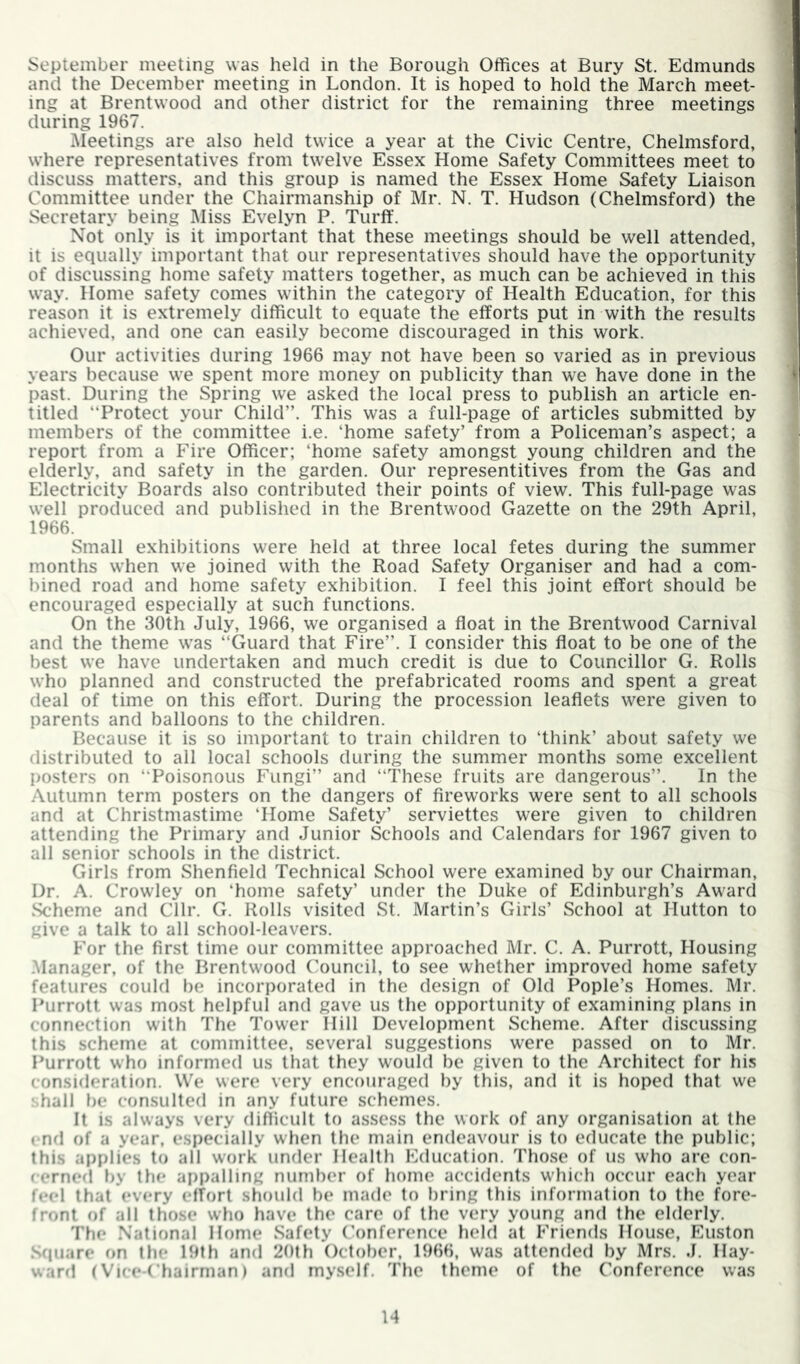 September meeting was held in the Borough Offices at Bury St. Edmunds and the December meeting in London. It is hoped to hold the March meet- ing at Brentwood and other district for the remaining three meetings during 1967. Meetings are also held twice a year at the Civic Centre, Chelmsford, where representatives from twelve Essex Home Safety Committees meet to discuss matters, and this group is named the Essex Home Safety Liaison Committee under the Chairmanship of Mr. N. T. Hudson (Chelmsford) the Secretary being Miss Evelyn P. Turff. Not only is it important that these meetings should be well attended, it is equally important that our representatives should have the opportunity of discussing home safety matters together, as much can be achieved in this way. Home safety comes within the category of Health Education, for this reason it is extremely difficult to equate the efforts put in with the results achieved, and one can easily become discouraged in this work. Our activities during 1966 may not have been so varied as in previous years because we spent more money on publicity than we have done in the past. During the Spring we asked the local press to publish an article en- titled “Protect your Child”. This was a full-page of articles submitted by members of the committee i.e. ‘home safety’ from a Policeman’s aspect; a report from a Fire Officer; ‘home safety amongst young children and the elderly, and safety in the garden. Our representitives from the Gas and Electricity Boards also contributed their points of view. This full-page was well produced and published in the Brentwood Gazette on the 29th April, 1966. Small exhibitions were held at three local fetes during the summer months when we joined with the Road Safety Organiser and had a com- bined road and home safety exhibition. I feel this joint effort should be encouraged especially at such functions. On the 30th July, 1966, we organised a float in the Brentwood Carnival and the theme was “Guard that Fire”. I consider this float to be one of the best we have undertaken and much credit is due to Councillor G. Rolls who planned and constructed the prefabricated rooms and spent a great deal of time on this effort. During the procession leaflets were given to parents and balloons to the children. Because it is so important to train children to ‘think’ about safety we distributed to all local schools during the summer months some excellent posters on “Poisonous Fungi” and “These fruits are dangerous”. In the .\utumn term posters on the dangers of fireworks were sent to all schools and at Christmastime ‘Home Safety’ serviettes were given to children attending the Primary and Junior Schools and Calendars for 1967 given to all senior schools in the district. Girls from Shenfield Technical School were examined by our Chairman, Dr. A. Crowley on ‘home safety’ under the Duke of Edinburgh’s Award Scheme and Cllr. G. Rolls visited St. Martin’s Girls’ School at Hutton to give a talk to all school-leavers. For the first time our committee approached Mr. C. A. Purrott, Housing .Manager, of the Brentwood ('ouncil, to see whether improved home safety features could be incorporated in the design of Old Pople’s Homes. Mr. Purrott was most helpful and gave us the opportunity of examining plans in connection with The Tower Hill Development Scheme. After discussing this scheme at committee, several suggestions were passed on to Mr. Purrott who informed us that they would be given to the Architect for his consideratif)n. We were very encotiraged by this, and it is hoped that we shall be consulted in any future schemes. It is always very difficult to assess the work of any organisation at the end of a year, especially when the main endeavour is to educate the public; this applies to all work under Health Education. Those of us who arc con- cerned by the ai)palling number of home accidents which occur each year feel thatCvery effort should be made to bring this information to the fore- front of alt those who have the care of the very young and the elderly. The National Home Safety (’onference held at Friends House, Euston Square on the 19th and 2()th October, 1966, was attended by Mrs. J. Hay- ward (Vice-Chairman) and my.self. The theme of the Conference was H