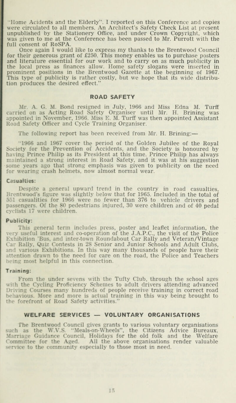 ‘'Home Aciclents and the Elderly”. I reported on this Conference and copies were circulated to all members. An Architect’s Safety Check List at present unpublished by the Stationery Office, and under Crown Copyright, which was given to me at the Conference has been passed to Mr. Purrott with the full consent of RoSPA. Once again I would like to express my thanks to the Brentwood Council for their generous grant of £250. This money enables us to purchase posters and literature essential for our work and to carry on as much publicity in the local press as finances allow. Home safety slogans were inserted in prominent positions in the Brentwood Gazette at the beginning of 1967. This type of publicity is rather costly, but we hope that its wide distribu- tion produces the desired effect.” ROAD SAFETY .Mr. -A. G. .M. Bond resigned in July, 1966 and Miss Edna M. Turff carried on as .Acting Road Safety Organiser until Mr. H. Brining was appointed in November, 1966. Miss E. M. Turff was then appointed Assistant Road Safety Officer and Cycle Training Organiser. The following report has been received from Mr. H. Brining:— “1966 and 1967 cover the period of the Golden Jubilee of the Royal Society for the Prevention of Accidents, and the Society is honoured by having Prince Philip as its President at this time. Prince Philip has always maintained a strong interest in Road Safety, and it was at his suggestion some years ago that strong emphasis was given to publicity on the need for wearing crash helmets, now almost normal wear. Casualties: Despite a general upward trend in the country in road casualties, Brentwood’s figure was slightly below that for 1965. Included in the total of 551 casualities for 1966 were no fewer than 376 to vehicle drivers and passengers. Of the 80 pedestrians injured, 30 were children and of 40 pedal cyclists 17 were children. Publicity: This general term includes press, poster and leaflet information, the very useful interest and co-operation of the J.A.P.C., the visit of the Police Exhibition ’Bus, and inter-town Roundabout Car Rally and Veteran/Vintage Car Rally. Quiz Contests in 28 Senior and Junior Schools and Adult Clubs, and various Exhibitions. In this way many thousands of people have their attention drawn to the need for care on the road, the Police and Teachers being most helpful in this connection. T raining: From the under sevens with the Tufty Club, through the school ages with the Cycling Proficiency Schemes to adult drivers attending advanced Driving Courses many hundreds of people receive training in correct road behavious. .More and more is actual training in this way being brought to the forefront of Road Safety activities.” WELFARE SERVICES — VOLUNTARY ORGANISATIONS The Brentwood Council gives grants to various voluntary organisations such as the W.V.S. “Meals-on-\Vheels”, the Citizens Advice Bureaux, .Marriage Guidance Council, Holidays for the old folk and the Welfare Committee for the .Aged. .All the above organisations render valuable service to the community especially to those most in need.