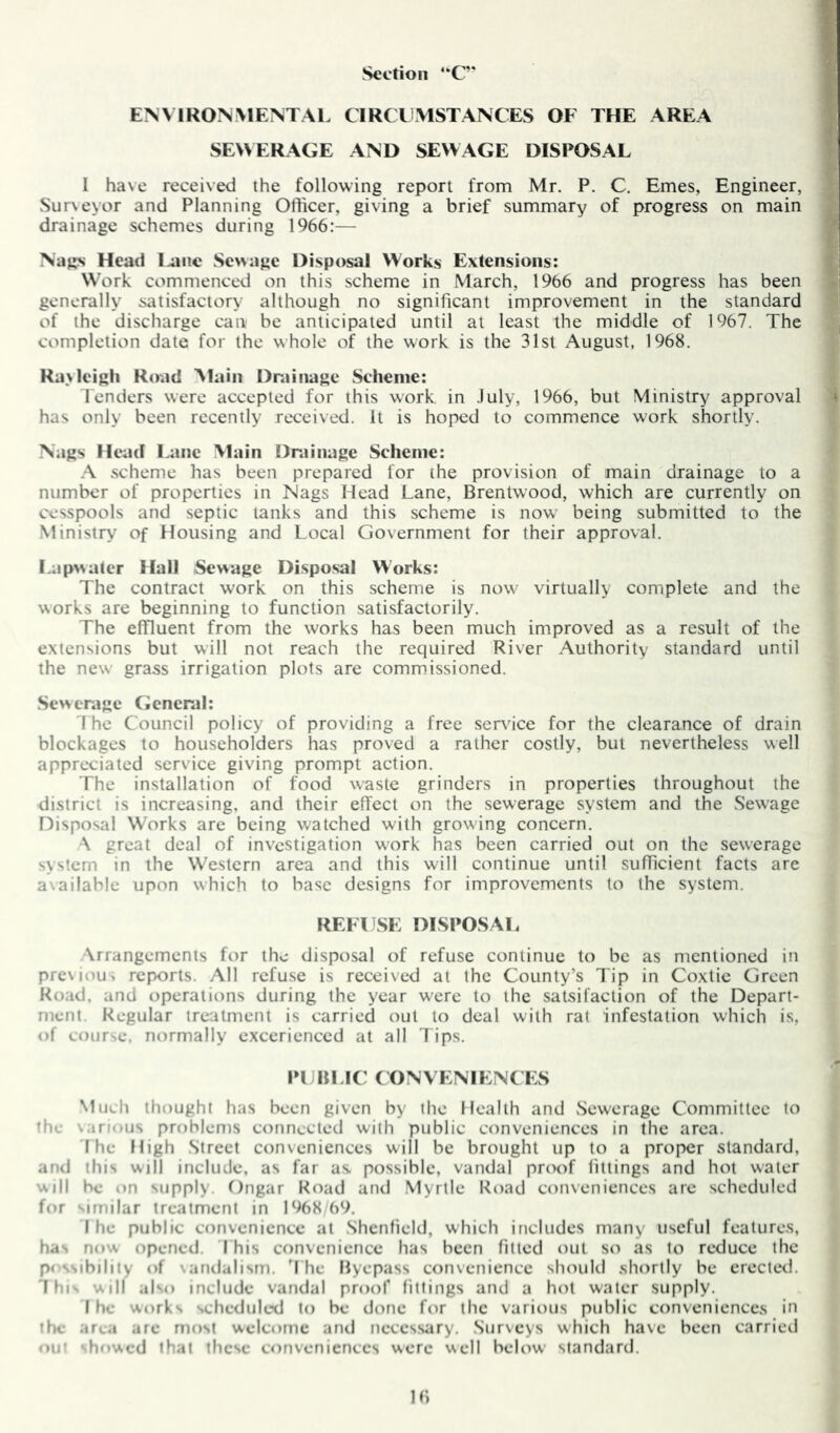 Section “C* ENVIRONMENTAL CIRCLMSTANCES OF THE AREA SEWERAGE AND SEWAGE DISPOSAL I have received the following report from Mr. P. C, Ernes, Engineer, Sur\eyor and Planning Officer, giving a brief summary of progress on main drainage schemes during 1966:— Nags Head l.aiie Sewage Disposal Works Extensions: Work commenced on this scheme in March, 1966 and progress has been generally satisfactory although no significant improvement in the standard of the discharge can be anticipated until at least the middle of 1967. The completion date for the whole of the work is the 31st August, 1968. Ravlcigh Road Main Drainage Scheme: lenders were accepted for this work in July, 1966, but Ministry approval has only been recently received. It is hoped to commence work shortly. Nags Head Lane Main Drainage Scheme: .A scheme has been prepared for the provision of main drainage to a number of properties in Nags Head Lane, Brentwood, which are currently on cesspools and septic tanks and this scheme is now being submitted to the Ministry of Housing and Local Government for their approval. Lapwater Hall Sewage Disposal Works: The contract work on this scheme is now virtually complete and the works are beginning to function satisfactorily. The effluent from the works has been much improved as a result of the extensions but will not reach the required River Authority standard until the new grass irrigation plots are commissioned. Sewerage General: 1 he Council policy of providing a free service for the clearance of drain blockages to householders has proved a rather costly, but nevertheless well appreciated service giving prompt action. The installation of food waste grinders in properties throughout the district is increasing, and their effect on the sewerage system and the Sewage Disposal Works are being watched with growing concern. •\ great deal of investigation work has been carried out on the sewerage system in the Western area and this will continue until sufficient facts are a\ailable upon which to base designs for improvements to the system. REFUSE DISPOSAL Arrangements for the disposal of refuse continue to be as mentioned in previous reports. All refuse is received at the County’s Tip in Coxtie CJrcen Road, and operations during the year were to the satsifaclion of the Depart- ment. Regular treatment is carried out to deal with rat infestation which is, of course, normally excerienced at all lips. PUBLIC ( ONVENIENC IvS Much thought has been given by the Health and .Sewerage Committee to fh»- vari'ius problems connected with public conveniences in the area. I he High Street conveniences will be brought up to a proper standard, and this will include, as far as. possible, vandal proof fittings and hot water will be on supply. Dngar Road arul Myrtle Road conveniences are scheduled for imilar treatment in 1968 b9. I he public convenience at .Shenfield, which includes many useful features, has now opened. 1 his convenience has been fitted out so as to reduce the pt'ssibility of vandalism. 1 he Byepass convenience should shortly be erected. This will also include vandal proof fittings and a hot water supply. I ho works scheduled to be done for the various public conveniences in the aroa are most welcome and necessary. .Surveys which have been carried out shf>wed that these conveniences were well below standard.