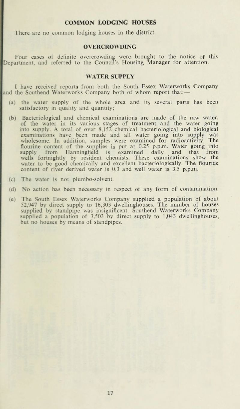COMMON LODGING HOUSES There are no common lodging houses in the district. OVERCROW DING Four cases of delinite overcrowding were brought to the notice of this Department, and referred to the Council's Housing Manager for attention. W ATER SITPLY I ha\e recei\ed reports from both the South Essex Waterworks Company and the Southend Waterworks Company both of whom report that:— (a) the water supply of the whole area antd its several parts has been satisfacior> in quality and quantity; (b) Bacteriological and chemical examinations are made of the raw water, of the water in its various stages of treatment and the water going into supply. total of over 8,152 chemical bacteriological and biological examinations have been made and all water going into supply was wholesome. In addition, samples were examined for radioactivity. The flourine content of the supplies is put at 0.25 p.p.m. Water going into supply from Hanningfield is examined daily and that from wells fortnightly by resident chemists. These examinations show the water to be good chemically and excellent bacteriologically. The flouride content of river derived water is 0.3 and well water is 3.5 p.p.m. 'ci The water is not plumbo-solvent. d) No action has been necessary in respect of any form of contamination. e) The South Essex Waterworks Company supplied a population of about 52.947 by direct supply to 16,303 dwellinghouses. The number of houses supplied by standpipe was insignificent. Southend Waterworks Company supplied a population of 3,503 by direct supply to 1,043 dwellinghouses, but no houses by means of standpipes.