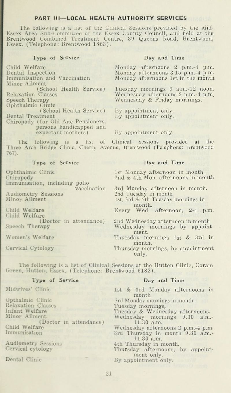 PART Ml—LOCAL HEALTH AUTHORITY SERVICES Tlie following- IS a list of tlie Ciiiiicai Sessions provided by the Mid- Essex Area Sub-v oinmiiLee oi the Essex Lounty Council, and held at tlie Brentwood Combined Treatment Centre, oi) Queens Koad, Brentwood, Essex. (Telephone: Brentwood 18Go). Type of Service Child WelfiU’e Dental Inspection Immunisation and N’accination -Minor -A.ilment (School Health Service) Kela.xation Classes Speech Therapy Ophthalmic Clinic (School Health Service) Dental Treatment Clriropody (for Old .Age Pensioners, persons handicapped ami expectant mothers) 1 he following IS a lisi of 1 hree Arch Bridge Clinic. Cherrv A\ 7b7). Type of Service Ophthalmic Clinic Chiropody Immunisation, including polio vaccination -Audiometry Sessions -Minor -Aihiient Child Welfare Child Welfare (Doctor in attendance) Speech Therapy Women’s Welfare Cervical Cytology Day and Time -Monday afternoons 2 p.m.-4 p.m. -Monday afternoons 3-15 p.m.-4 p.m. -Monday afternoons 1st in the month Tuesday mornings 9 a.m.-12 noon. Wednesday afternoons 2 p.m.-4 p.m, Wednesday At Friday mornings. By appointment only. By appointment only. By appointment only. Clinical Sessions provided at the me, lirenlwood (’rclephonc: uieiUwocd Day and Time 1st Monday afternoon in month. 2nd 4th Mon. afternoons in month 3rd Monday afternoon in month. 2nd Tuesday in m.onth Isl, 3rd & 5th Tuesday mornings in month. Every Wed. afternoon, 2-4 p-m. 2nd Wednesday afternoon in month Wednesday mornings by appoint- ment. Thursday mornings 1st & 3rd in month. Thursday mornings, by appointment only. The following is a list of Clinical Sessions at the Hutton Clinic, Coram Green. Hutton, Essex. (Telephone: Brentwood 6182). Type of Service -'lidwives’ Clinic Upthalmic Clinic Relaxation Classe^ Infant Welfare -Minor .Ailment (Doctor in attendance) Cliild Welfare Immunisation -Audiometry Se.ssions Cervical cytology Dental Clinic Day and Time 1st & 3rd Monday afternoons in month 3rd Monday mornings in month. Tuesday mornings, Tuesday & Wednesday afternoons. Wedne.sday mornings 9.30 a.m.- 11.30 a.m. Wednesday afternoons 2 p.m.-4 p.m. 3rd Thursday in month 9.30 a.m.- 11.30 a.m. 4th Thursday in month. Thursday afternoons, by appoint- ment only. By appointment only.