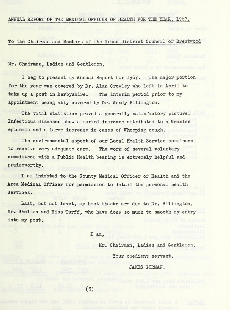 AMUAL BEPORT OF THE MEDICAL OFFICER OF HEALTH FOR TES YEAR, 196?. To the Chaiiman and Members or the Urban District Council of Brentwood Mr, Chaiman, Ladies and G-entlemen, I beg to present my Annual Report for 1967. The major portion for the year was covered by Dr. Alan Crovirley who left in April to take up a post in Derbyshire. The interim period prior to my appointment being ably covered by Dr. Wendy Billington. The vital statistics proved a generally satisfactory picture. Infectious diseases shov/ a marked increase attributed to a Measles epidemic and a large increase in cases of Whooping cough. The environmental aspect of our Local Health Service continues to receive very adequate care. The woric of several voluntary committees with a Public Health bearing is extremely helpful and praiseworthy. I am indebted to the County Medical Officer of Health and the Area Medical Officer for permission to detail the personal health services. Last, but not least, my best thanks are due to Dr, Billington, Mr. Shelton and Miss Turff, who have done so much to smooth my entry into my post, I am, Mr, Chairman, Ladies and G-entlemen, Your obedient servant. JAI'ffiS G-ORMAN.