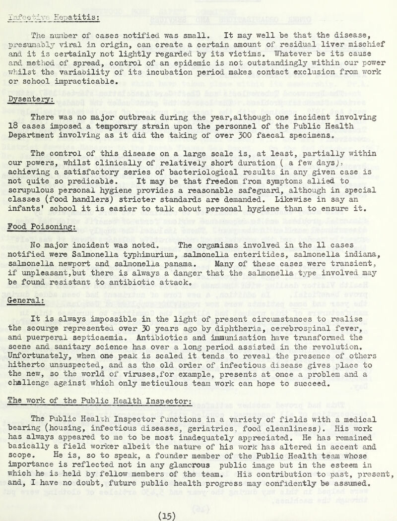Iqi’cctrye .He-patitis; The nian'ber of cases notified was small. It may well be that the disease, presumably -viral in origin, can create a certain amount of residual liver mischief and it is certainly not lightly regarded by its victims. Whatever be its cause and method of spread, control of an epidemic is not outstandingly within our power whilst the variability of its incubation period makes contact exclusion from work or school impracticable. Dysentery; There was no major outbreak during the year,although one incident involving 18 cases imposed a temporary strain upon the personnel of the Public Health Department involving as it did the taking of over 300 faecal specimens. The control of this disease on a large scale is, at least, partially within our powers, whilst clinically of relatively shoirt duration ( a few days;, achieving a satisfactory series of bacteriological results in any given case is not quite so predicable. It may be that freedom from symptoms allied to scrupulous personal hygiene provides a reasonable safeguard, although in special classes (food handlers) stricter standards are demanded. Likewise in say an infants’ school it is easier to talk about personal hygiene than to ensure it. Food Poisoning: No major incident was noted. The organisms involved in the 11 cases notified were Salmonella typhimurium, salmonella enteritides, salmonella Indiana, salmonella newport and salmonella panama. Many of these cases were transient, if unpleasant,but there is always a danger that the salmonella t.-'^^e involved may be found resistant to antibiotic attack. G-eneral; It is always impossible in the light of present circumstances to realise the scourge represented over 30 years ago by diphtheria, cerebrospinal fever, and puerperal septicaemia. Antibiotics and immunisation have transformed the scene and sanitary science has over a long period assisted in the revolution. Unfortunately, when one peak is scaled it tends to reveal the presence of others hitherto unsuspected, and as the old order of infectious disease gives place to the new, so the world of viruses,for example, presents at once a problem and a challenge against which only meticulous team work can hope to succeed. The work of the Public Health Inspector; The Public Healch Inspector functions in a variety of fields with a medical bearing (housing, infectious diseases, geriatrics, food cleanliness;. His work has always appeared to me to be most inadequately appreciated. He has remained basically a field worker albeit the nature of his work has altered in accent and scope. He is, so to speak, a founder member of the Public Health team whose importance is reflected not in any glamorous public image but in the esteem in which he is held by fellow members of the team. His contribution to past, present, and, I have no doubt, future public health progress may confidently be assumed.