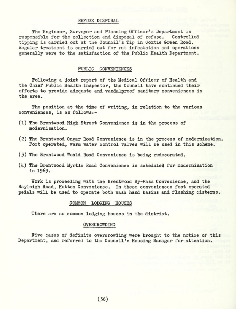 BEFUSE DISPOSAL The Engineer, Surveyor and Planning Officer’s Department is responsible for the collection and disposal of refuse. Controlled tipping is carried out at the Council’s Tip in Coxtie Green Road. Regular treatment is carried out for rat infestation and operations generally were to the satisfaction of the Public Health Department. PUBLIC CONVENIENCES Following a joint report of the Medical Officer of Health and the Chief Public Health Inspector, the Council have continued their efforts to provide adequate and vandalproof sanitary conveniences in the area. The position at the time of writing, in relation to the various conveniences, is as follows:- (1) The Brentwood High Street Convenience is in the process of modernisation. (2) The Brentwood Ongar Road Convenience is in the process of modernisation. Foot operated, wann water control valves will be used in this scheme. (3) The Brentwood Weald Road Convenience' is being redecorated. (4) The Brentwood Myrtle Road Convenience is scheduled for modernisation in 1969. Work is proceeding with the Brentwood By-Pass Convenience, and the Rayleigh Road, Hutton Convenience. In these conveniences foot operated pedals will be used to operate both wash hand basins and flushing cisterns. COMMON LODGING HOUSES There are no common lodging houses in the district. OVERCROWDING Five cases of definite overcrowding were brought to the notice of this Department, and referrea to the Council’s Housing Manager for attention.