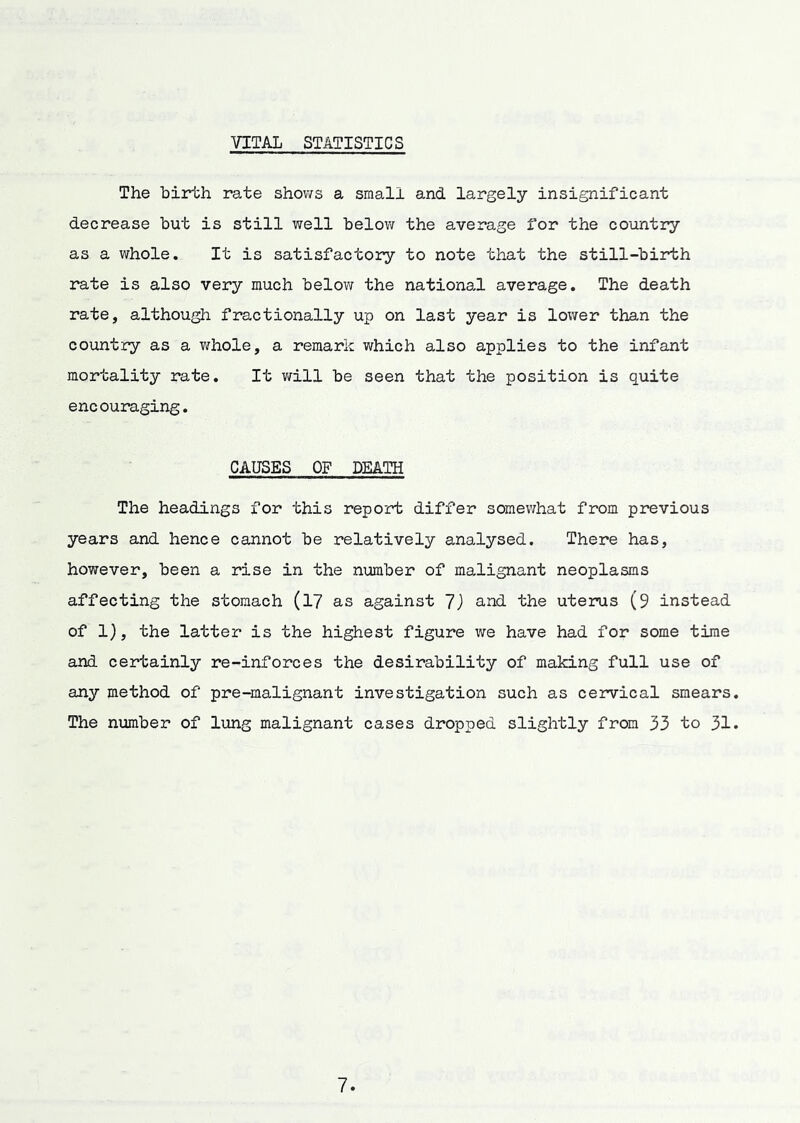 VITAL STATISTICS The birth rate shows a small and largely insignificant decrease but is still well below the average for the country as a whole. It is satisfactory to note that the still-birth rate is also very much below the national average. The death rate, although fractionally up on last year is lower than the country as a whole, a remark which also applies to the infant mortality rate. It v/ill be seen that the position is quite encouraging. CAUSES OF DEATH The headings for this report differ somevThat from previous years and hence cannot be relatively analysed. There has, however, been a rise in the number of malignant neoplasms affecting the stomach (l7 as against and the uterus (9 instead of 1), the latter is the highest figure we have had for some time and certainly re-inforces the desirability of making full use of any method of pre-malignant investigation such as cervical smears The number of lung malignant cases dropped slightly from 33 to 31