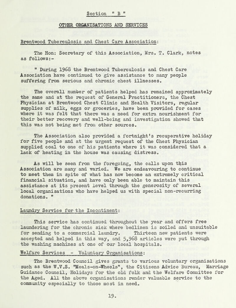 Section ” B OTHER OBlSANISATIONS MD SERVICES Brentwood Tuberculosis and Chest Care Association; The Hon; Secretary of this Association, Mrs. T. Clark, notes as follows ” During 1968 the Brentwood Tuberculosis and Chest Care Association have continued to give assistance to many people suffering from serious and chronic chest illnesses. The overall number of patients helped has remained approximately the same and at the request of G-eneral Practitioners, the Chest Physician at Brentwood Chest Clinic and Health Visitors, regular supplies of milk, eggs or groceries, have been provided for cases where it was felt that there was a need for extra nourishment for their better recovery and well-being and investigation showed that this was not being met from other sources. The Association also provided a fortnight's recuperative holiday for five people and at the urgent request of the Chest Physician supplied coal to one of his patients where it was considered that a lack of heating in the house was causing distress. As will be seen from the foregoing, the calls upon tl^is Association are many and varied. We are endeavouring to continue to meet them in spite of what has now become an extremely critical financial situation, and have only been able to maintain this assistance at its present level through the generosity of several local organisations who have helped us with special non-recurring donations. ” Laundry Service for the Incontinent; This service has continued throughout the year and offers free laundering for the chronic sick where bedlinen is soiled and unsuitable for sending to a commercial laundry. Thirteen ne^v patients were accepted and helped in this way, and 5s968 articles were put through the washing machines at one of our local hospitals. Welfare Services - Voluntary Organisations; The Brentwood Council gives grants to various voluntary organisations such as the W.V.S. Meals-on-Wheels”, the Citizens Advice Bureau, Marriage G-uidance Council, Holidays for the old folk and the Welfare Committee for the Aged. All the above organisations render valuable service to the commxmity especially to those most in need.