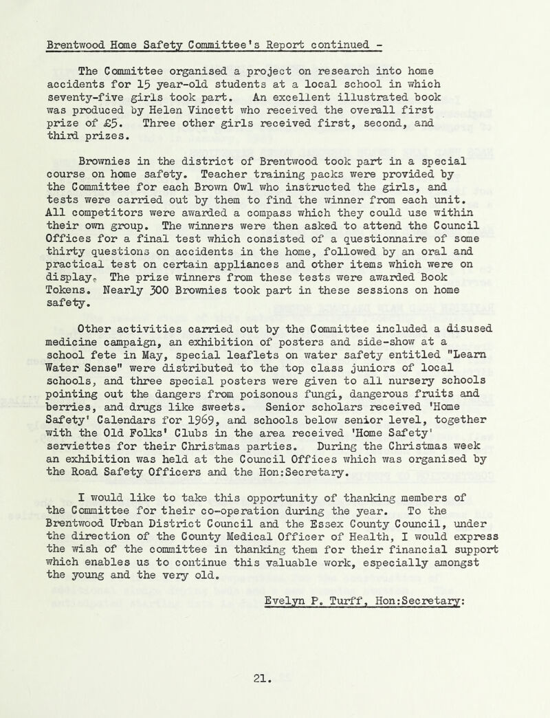 Brentwood Home Safety Committee’s Report continued - The Ccanmittee organised a project on research into home accidents for 15 year-old students at a local school in which seventy-five girls took part. An excellent illustrated book was produced by Helen Vincett who received the overall first prize of £5* Three other girls received first, second, and third prizes. Brownies in the district of Brentwood took part in a special course on home safety. Teacher training packs were provided by the Committee for each Brcwn Owl who instructed the girls, and tests were carried out by them to find the winner from each unit. All competitors were awarded a compass which they could use within their own group. The winners were then asked to attend the Council Offices for a final test which consisted of a questionnaire of some thirty questions on accidents in the home, followed by an oral and practical test on certain appliances and other items which were on display^. The prize winners from these tests were awarded Book Tokens. Nearly 300 Brownies took part in these sessions on home safety. Other activities carried out by the Committee included a disused medicine campaign, an exhibition of posters and side-show at a school fete in May, special leaflets on water safety entitled Leara Water Sense were distributed to the top class juniors of local schools, and three special posters were given to all nursery schools pointing out the dangers from poisonous fungi, dangerous frniits and berries, and drugs like sweets. Senior scholars received ’Home Safety* Calendars for 1969, and schools below senior level, together with the Old Folks’ Clubs in the area received ’Home Safety' serviettes for their Christmas parties. During the Christmas week an exhibition was held at the Council Offices which was organised by the Road Safety Officers and the HonjSecretary. I would like to take this opportunity of thanking members of the Committee for their co-operation during the year. To the Brentwood Urban District Council and the Essex County Council, under the direction of the County Medical Officer of Health, I would express the wish of the committee in thanking them for their financial support which enables us to continue this valuable v/ork, especially amongst the young and the very old. Evelyn P. Turff, Hon;Secretary;