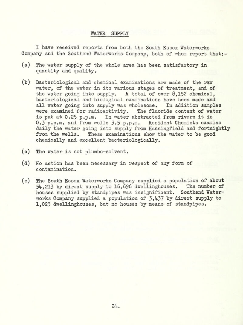 WAQER SUPPLY I have received reports from both the South Essex Waterv/orks Company and the Southend Waterworks Company, both of whom report that:- (a) The water supply of the whole area has been satisfactory in quantity and quality. (b) Bacteriological and chemical examinations are made of the rav/ v/ater, of the water in its various stages of treatment, and of the water going into supply. A total of over 8,152 chemical, bacteriological and biological examinations have been made and all water going into supply was wholesome. In addition samples were examined for radioactivity. The fluoride content of water is put at 0,25 p.p.m. In v/ater abstracted from r*ivers it is 0,3 p«p»m. and from wells 3®5 p^p.m. Resident Chemists examine daily the water going into supply from Hanningfield and fortnightly from the wells. These examinations show the water to be good chemically and excellent bacteriologically. (c) The water is not plumbo-solvent. (d) No action has been necessary in respect of any form of contamination, (e) The South Essex Waterworks Company supplied a population of about 5^,213 by direct supply to 16,696 dwellinghouses. The number of houses supplied by standpipes was insignificant. Southend Water- works Company supplied a population of 3A37 ty direct supply to 1,023 dwellinghouses, but no houses by means of standpipes.