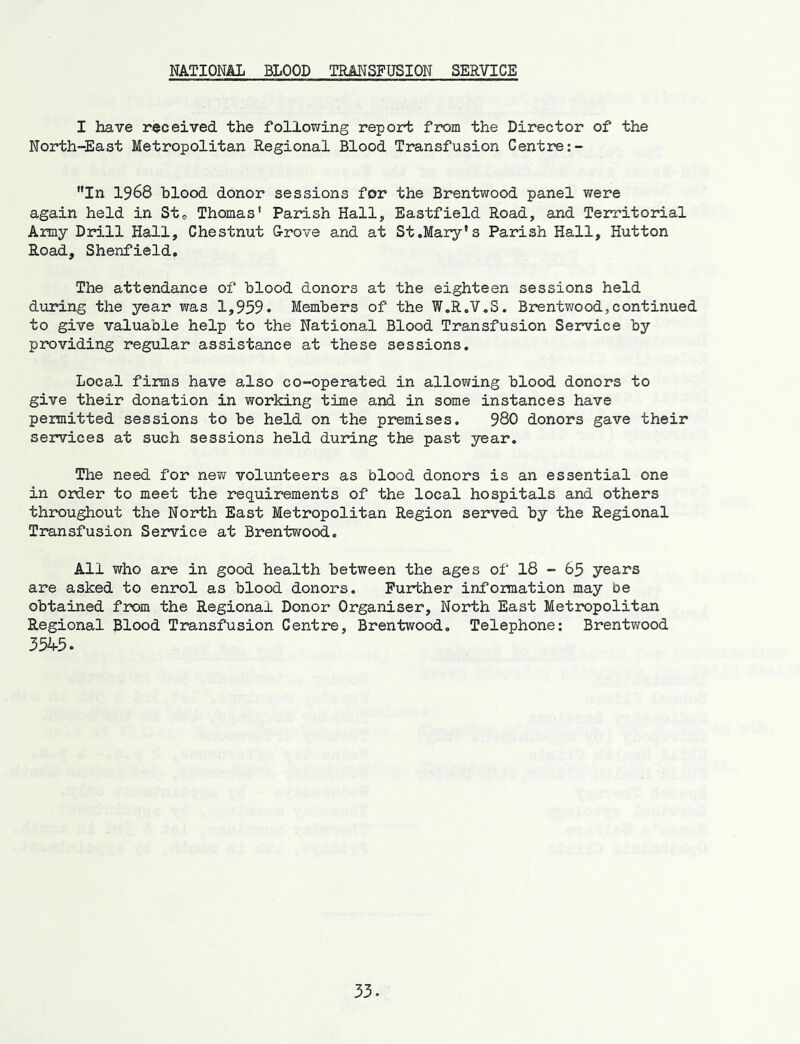 NATIONAL BLOOD TRMSFUSION SERVICE I have received the following report from the Director of the North-East Metropolitan Regional Blood Transfusion Centre ”In 1968 blood donor sessions for the Brentwood panel were again held in St® Thomas' Parish Hall, Eastfield Road, and Territorial Army Drill Hall, Chestnut &rove and at St.Mary's Parish Hall, Hutton Road, Shenfield. The attendance of blood donors at the eighteen sessions held during the year was 1,959* Members of the W.R.V.S. Brentwood,continued to give valuable help to the National Blood Transfusion Service by providing regular assistance at these sessions. Local firms have also co-operated in allowing blood donors to give their donation in working time and in some instances have peimitted sessions to be held on the premises. 980 donors gave their services at such sessions held during the past year. The need for new volunteers as blood donors is an essential one in ortler to meet the requirements of the local hospitals and others throughout the North East Metropolitan Region served by the Regional Transfusion Sexvice at Brentwood. All who are in good health between the ages of 18 - 65 years are asked to enrol as blood donors. Further information may be obtained from the Regional Donor Organiser, North East Met2X)politan Regional Blood Transfusion Centre, Brentwood, Telephone; Brentwood 3545.