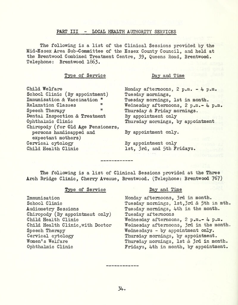 PAET III LOCAL HEALTH AUTHORITY SERVICES The following is a list of the Clinical Sessions provided by the Mid-Essex Area Sub-Committee of the Essex County Council, and held at the Brentwood Combined Treatment Centre, 39, Queens Road, Brentwood. Telephone: Brentwood 1863. Type of Service Day and Time Child Welfare School Clinic (By appointment) Immunisation &. Vaccination  Relaxation Classes ” Speech Therapy  Dental Inspection & Treatment Ophthalmic Clinic Chiropody (for Old Age Pensioners, persons handicapped and expectant mothers) Cervical cytology Child Health Clinic Monday afternoons, 2 p.m. - 4 p.m. Tuesday mornings, Tuesday mornings, 1st in month. Wednesday afternoons, 2 p.m.- 4 p.m. Thursday & Friday mornings. By appointment only Thursday mornings, by appointment By appointment only. By appointment only 1st, 3rd, and 5th Fridays. The following is a list of Clinical Sessions provided at the Three Arch Bridge Clinic, Cherry Avenue, Brentwood. (Telephone: Brentwood 7^7) Type of Service Immunisation School Clinic Audiometry Sessions Chiropody (By appointment only) Child Health Clinic Child Health Clinic,with Doctor Speech Therapy Cervical cytology Women’s Welfare Ophthalmic Clinic Day and Time Monday afternoons, 3rd in month. Tuesday mornings, 1st,3rd & 5th in mth. Tuesday mornings, 4th in the month. Tuesday afternoons Wednesday afternoons, 2 p.m.- 4 p.m. Wednesday afternoons, 3rd in the month. Wednesdays - by appointment only. Thursday mornings, by appointment. Thursday mornings, 1st & 3rd in month. Fridays, 4th in month, by appointment.