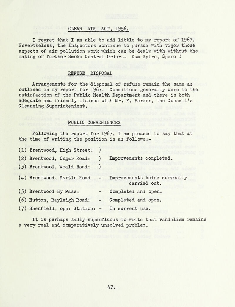 CLEM AIR ACT, 1936. I regret that I am able to add little to my report of 1967. Nevertheless, the Inspectors continue to pursue with vigor those aspects of air pollution woric which can be dealt v/ith v/ithout the making of further Smoke Control Orders. Dura Spiro, Spero I REFUSE DISPOSAL Arrangements for the disposal of refuse remain the same as outlined in my report for I967. Conditions generally v/ere to the satisfaction of the Public Health Department and there is both adequate and friendly liaison with Mr. F. Parker, the Council's Cleansing Superintendent. PUBLIC CONVENIENCES Following the report for 1967, I am pleased to say that at the time of writing the position is as follows (1) Brentwood, High Street: (2) Brentwood, Ongar Road: (3) Brentwood, Weald Road: (if) Brentwood, Myrtle Road (5) Brentwood By Pass: (6) Hutton, Rayleigh Road: (7) Shenfield, opp: Station: ) ) Improvements completed. ) - Improvements being currently carried out. Completed and open. Completed and open. In current use. It is perhaps sadly superfluous to write that vandalism remains a very real and comparatively unsolved problem.
