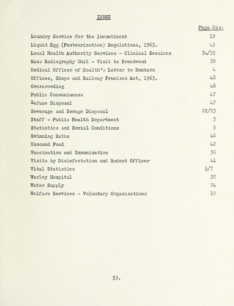 Page Nos: Laundry Service for the Incontinent 19 Liquid Egg (Pasteurisation) Regulations, 19^3. 43 Local Health Authority Services - Clinical Sessions 34/35 Mass Radiography Unit - Visit to Brentwood 38 Medical Officer of Health's Letter to Members 4 Offices, Shops and Railv/ay Premises Act, 1963. 48 0ve rc rowding 48 Public Conveniences 47 B^fuse Disposal 47 Sewerage and Sewage Disposal 22/23 Staff - Public Health Department 3 Statistics and Social Conditions 5 Swimming Baths 46 Unsound Food 42 Vaccination and Immunisation 36 Visits by Disinfestation and Rodent Officer 41 Vital Statistics 5/7 Warley Hospital 32 Water Supply 24 Welfare Services - Voluntary Organisations 19