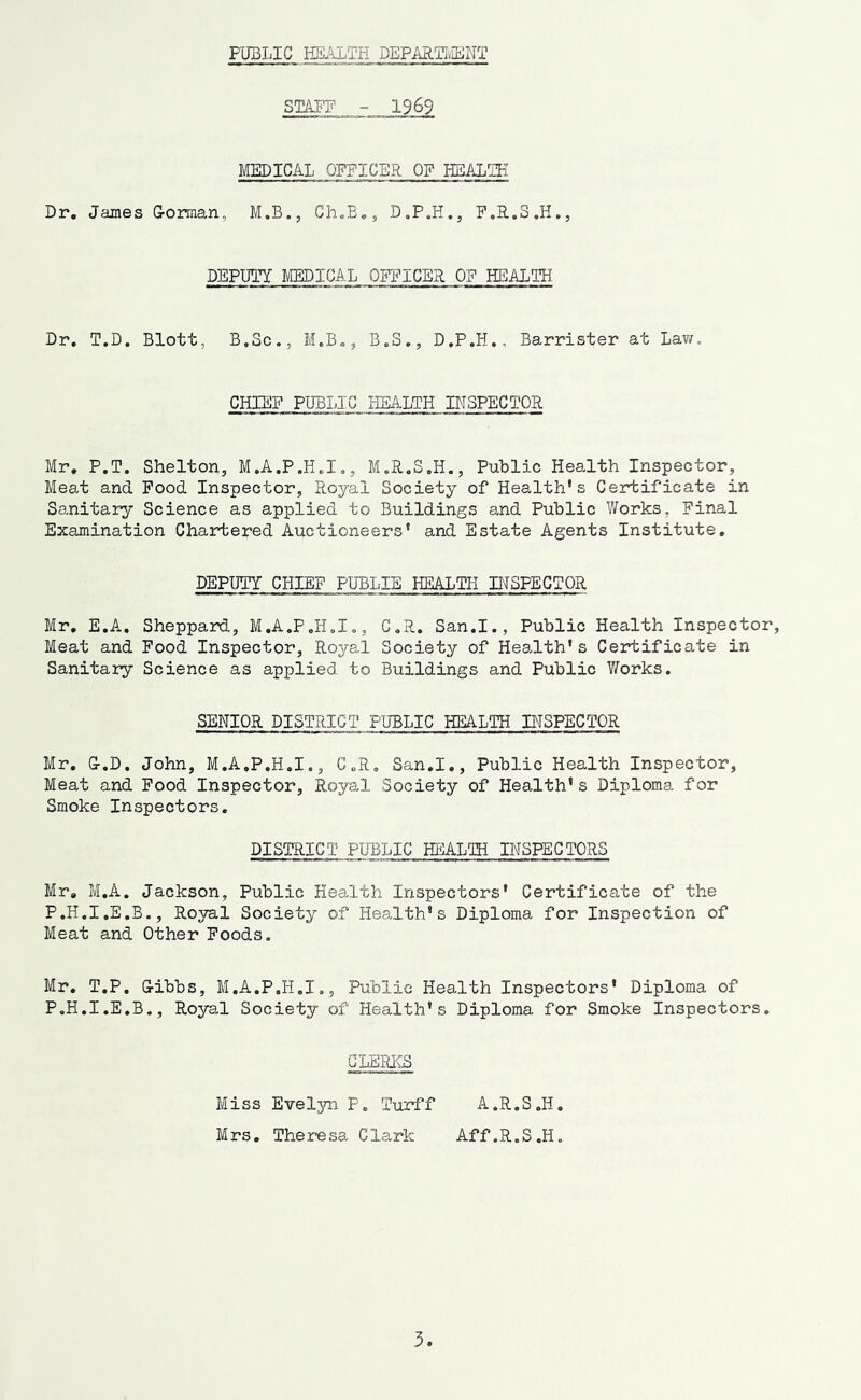 PUBLIC HEALTH DEPARTI,LENT STATE - 1969 MEDICAL OFFICER OF HEALTH Dr, James G-orraan, M.B., Gh.E,, D.P.H., P.R.S.H., DEPUTY MEDICAL OFFICER OF HEALTH Dr. T.D. Blott, B.Sc., H.B., B.S., D.P.H., Barrister at Law. CHIEF PUBLIC HEALTH INSPECTOR Mr. P.T. Shelton, M.A.P.H.I., M.R.S.H., Public Health Inspector, Meat and Pood Inspector, Royal Society of Health's Certificate in Sanitary Science as applied to Buildings and Public V/orks, Final Examination Chartered Auctioneers' and Estate Agents Institute, DEPUTY CHIEF PUBLIE HEALTH INSPECTOR Mr. E.A. Sheppard, M.A.P.H.I., C.R, San.I., Public Health Inspector, Meat and Food Inspector, Royal Society of Health's Certificate in Sanitary Science as applied to Buildings and Public Y/orks. SENIOR DISTRICT PU~BLIC HEALTH INSPECTOR Mr. G-.D. John, M.A.P.H.I., C.R. San.I., Public Health Inspector, Meat and Pood Inspector, Royal Society of Health's Diploma for Smoke Inspectors. DISTRICT PUBLIC HEALTH INSPECTORS Mr, M.A. Jackson, Public Health Inspectors' Certificate of the P.H.I.E.B., Royal Society of Health's Diploma for Inspection of Meat and Other Foods. Mr. T.P. G-ibbs, M.A.P.H.I., Public Health Inspectors' Diploma of P.H.I.E.B., Royal Society of Health's Diploma for Smoke Inspectors. GLsrais Miss Evel3m P. Turff A.R.S.H. Mrs. Theresa Clark Aff.R.S.H.