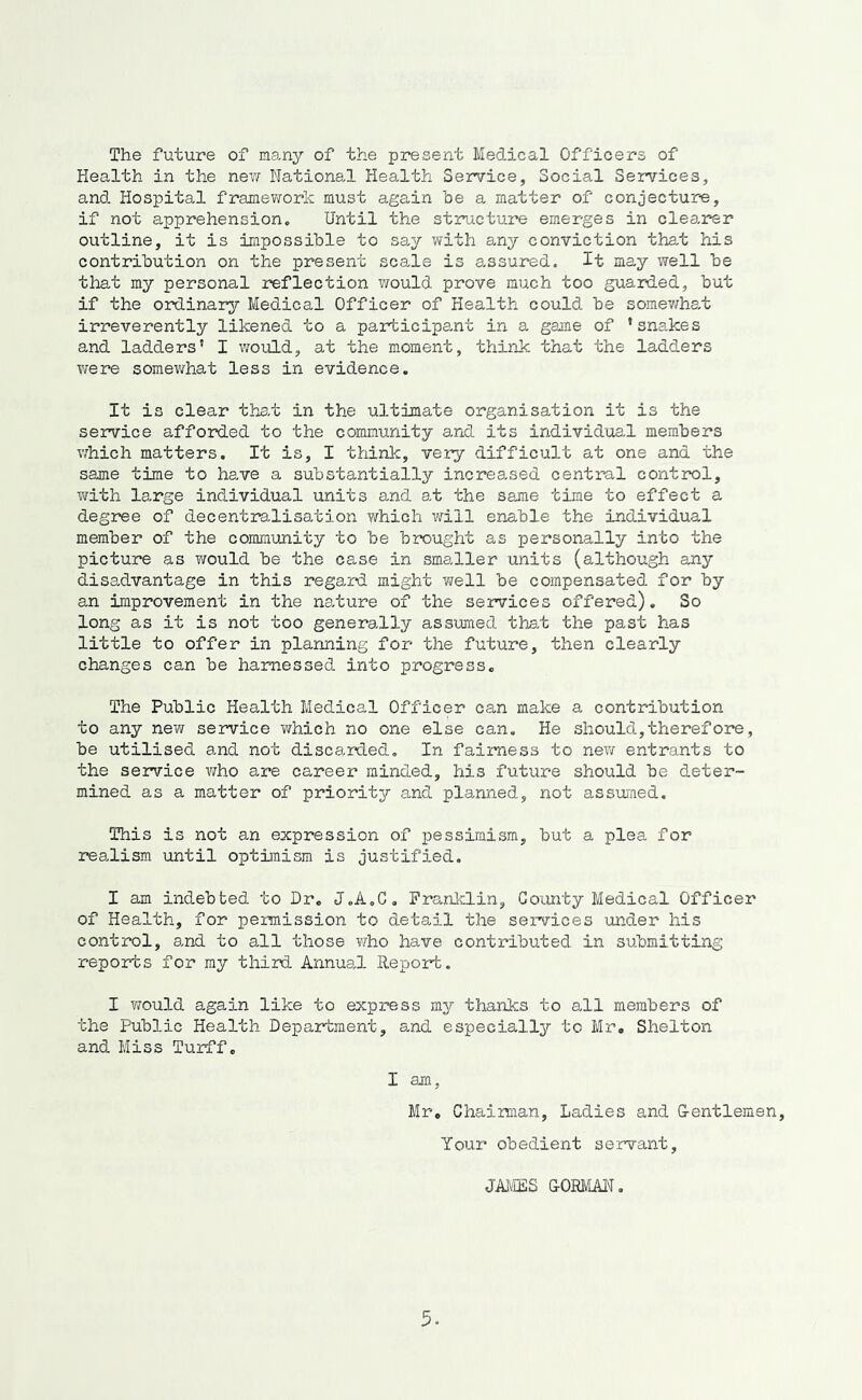The future of many of the present Medical Officers of Health in the nev/ National Health Sem/'ice, Social Services, and Hospital framevrork must again he a matter of conjecture, if not apprehension. Until th.e structure emerges in clearer outline, it is impossible to say with a-ny conviction that his contribution on the present scale is assured. It may well be that my personal reflection would prove much too guarded, but if the ordinar3r Medical Officer of Health could be somev;h8,t irreverently likened to a participant in a game of ’sns,kes and ladders’ I would, at the moment, think that the ladders were somewhat less in evidence. It is clear ths,t in the ultimate organisation it is the service afforded to the community and its individua,! members v/hich matters. It is, I thinlc, very difficult at one and the same time to have a substantially increased central conticol, with large individual units and at the same time to effect a degree of decentra^lisation which will enable the individual member of the community to be brought as personally into the picture as v/ould be the case in smaller units (although any disa,dvantage in this regard might well be compensated for by an improvement in the nature of the services offered). So long as it is not too generally assumed tha,t the past has little to offer in planning for the future, then clearly changes can be harnessed into progress. The Public Health Medical Officer can make a contribution to any new service which no one else can. He should,therefore, be utilised and not discarded. In fairness to nev; entrants to the service who are career minded, his future should be deter- mined as a matter of priority and planned, not assumed. This is not an expression of pessimism, but a plea for realism until optimism is justified. I am indebted to Dr. J.A.C. Pranlclin, Goiurby Medical Officer of Health, for permission to detail the services under his control, and to all those v/ho have contributed in submitting reports for my third Annual Report. I would again like to express my thanks to all members of the Public Health Department, and especiall3r to Mr, Shelton and Miss Turff. I am, Mr. Chaiman, Ladies and G-entlemen, Your obedient servant, JAMES &0EMAN,