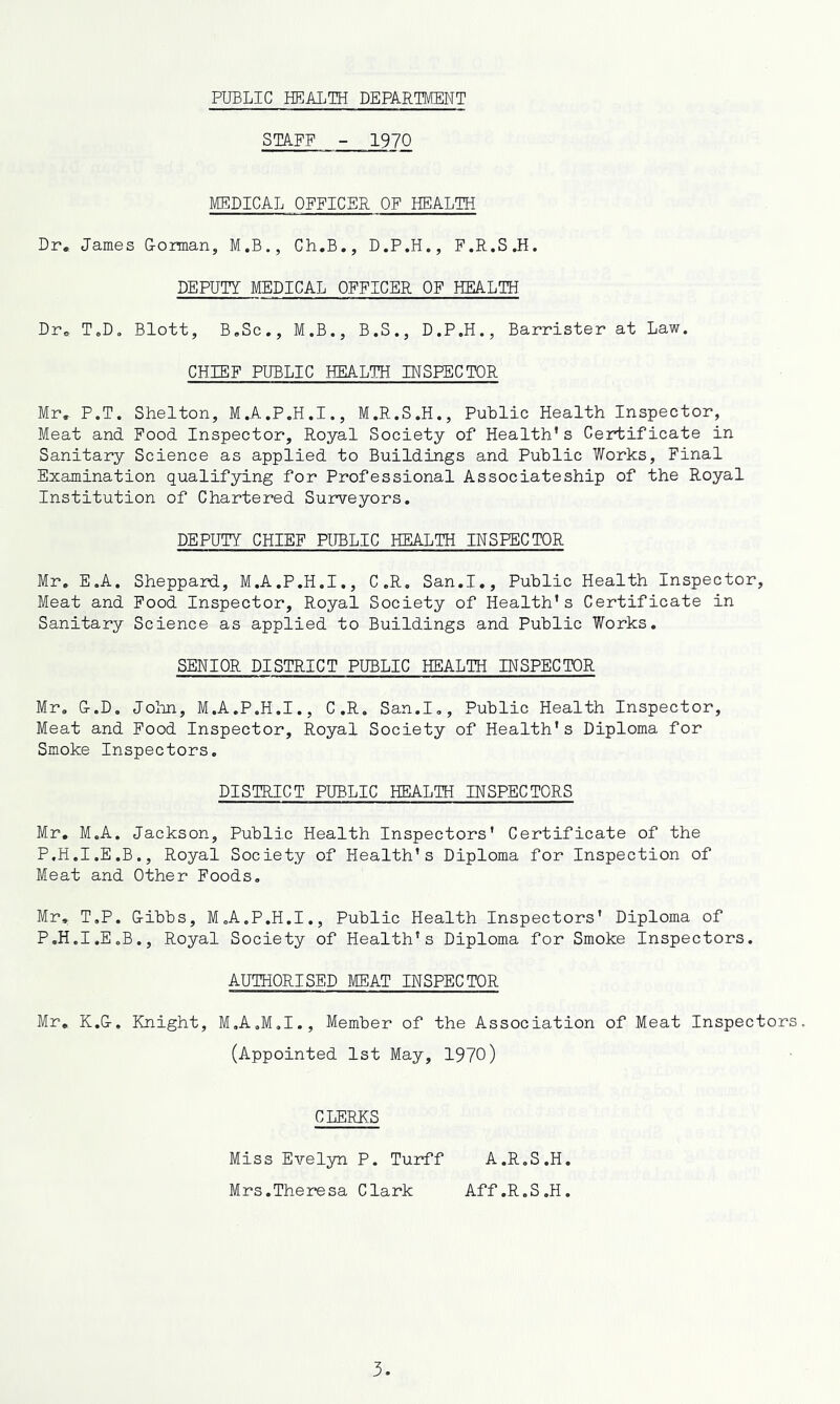 PUBLIC HEALTH DEPARTMENT STAFF - 1970 MEDICAL OFFICER OF HEALTH Dr, James G-orman, M.B., Ch.B., D.P.H., F.R.S.H. DEPUTY MEDICAL OFFICER OF HEALTH Dr, T,D. Blott, B,Sc., M.B., B.S., D.P.H., Barrister at Law. CHIEF PUBLIC HEALTH INSPECTOR Mr. P.T. Shelton, M.A.P.H.I., M.R.S.H., Puhlic Health Inspector, Meat and Food Inspector, Royal Society of Health's Certificate in Sanitary Science as applied to Buildings and Public Works, Final Examination qualifying for Professional Associateship of the Royal Institution of Chartered Surveyors. DEPUTY CHIEF PlffiLIC HEALTH INSPECTOR Mr, E.A. Sheppard, M.A.P.H.I., C.R, San.I,, Public Health Inspector, Meat and Food Inspector, Royal Society of Health's Certificate in Sanitary Science as applied to Buildings and Public Works. SENIOR DISTRICT PUBLIC HEALTH INSPECTOR Mr, O.D. Jolm, M.A.P.H.I., C.R. San.I,, Public Health Inspector, Meat and Pood Inspector, Royal Society of Health's Diploma for Smoke Inspectors. DISTRICT PUBLIC HEALTH INSPECTORS Mr. M.A. Jackson, Public Health Inspectors' Certificate of the P.H.I.E.B., Royal Society of Health’s Diploma for Inspection of Meat and Other Foods, Mr, T.P. G-ibbs, M.A.P.H.I., Public Health Inspectors' Diploma of P.H.I.E.B., Royal Society of Health's Diploma for Smoke Inspectors. AUTHORISED MEAT INSPECTOR Mr, K.G-. Knight, M.A.M.I., Member of the Association of Meat Inspectors. (Appointed 1st May, 1970) CLERKS Miss Evelyn P. Turff A.R.S.H. Mrs.Theresa Clark Aff.R.S.H.
