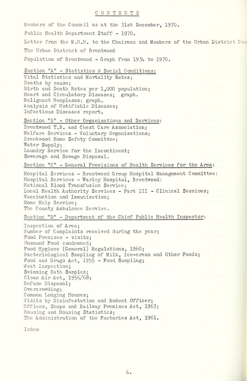 CONTENTS MemlDers of the Council as at the 31st December, 1970, Public Health Department Staff - 1970. Letter from the M.O.H. to the Chairman and Members of the Urban District Cou The Urban District of Brentwood Population of Brentwood - G-raph from 193A- to 1970. Section ’’A - Statistics & Social Conditions: Vital Statistics and Mortality Rates; Deaths by cause; Birth and Death Rates per 1,000 population; Heart and Circulatory Diseases; graph. Malignant Neoplasms; graph. Analysis of Notifiable Diseases; Infectious Diseases report. Section B” - Other Organisations and Services: Brentwood T.B, and Chest Care Association; Welfare Ser^T-ices - Voluntary Organisations; Brentwood Home Safety Committee; Water Supply; Laundry Service for the Incontinent; Sewerage and Sewage Disposal. Section ”C - G-eneral Provisions of Health Services for the Area: Hospital Services ~ Brentwood G-roup Hospital Management Committee: Hospital Services - Warley Hospital, Brentwood: National Blood Transfusion Service; Local Health Authority Services - Part III - Clinical Sessions; Vaccination and Immunisation; Home Help Service; The County Ambulance Service. Section *'D” - Department of the Chief Public Health Inspector: Inspection of Area; Number of Complaints received during the year; Pood Premises - visits; Unsound Food condemned; Food Hygiene (G-eneral) Regulations, I960; Bacteriological Sampling of Milk, Ice-cream and Other Foods; Food and Drugs Act, 1955  Food Sampling; Meat Inspection; Swimming Bath Samples; Clean Air Act, 1956/68; Refuse Disposal; Ove rc rowding; Common Lodging Houses; Visits by Disinfestation and Rodent Officer; Offices, Shops and Railway Premises Act, 1963; Housing and Housing Statistics; The Administration of the Factories Act, 1961. Index