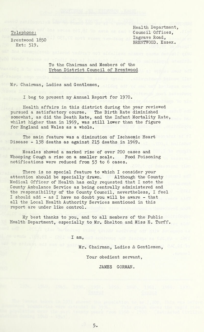 Telephone: Brentwood I85O Ext: 519. Health Department, Council Offices, Ingrave Road, BRENTWOOD. Essex. To the Chairman and Members of the Urban District Council of Brentwood Mrr Chairman, Ladies and Gentlemen, I beg to present my Annual Report for 1970. Health affairs in this district during the year reviewed pursued a satisfactory course. The Birth Rate diminished somewhat, as did the Death Rate, and the Infant Mortality Rate, whilst higher than in 19^9, was still lower than the figure for England and Wales as a whole. The main feature was a diminution of Ischaemic Heart Disease - I38 deaths as against 215 deaths in 1969. Measles showed a marked rise of over 200 cases and Whooping Cough a rise on a smaller scale. Food Poisoning notifications were reduced from 53 to 6 cases. There is no special feature to which I consider your attention should be specially drawn. Although the County Medical Officer of Health has only requested that I note the County Ambulance Service as being centrally administered and the responsibility of the County Council, nevertheless, I feel I should add - as I have no doubt you will be aware - that all the Local Health Authority Services mentioned in this report are under like control. My best thanks to you, and to all members of the Public Health Department, especially to Mr. Shelton and Miss E. Turff. I am. Mr, Chairman, Ladies & Gentlemen Your obedient servant JAMES GORMAN